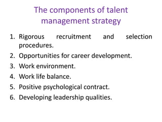 The components of talent
management strategy
1. Rigorous recruitment and selection
procedures.
2. Opportunities for career development.
3. Work environment.
4. Work life balance.
5. Positive psychological contract.
6. Developing leadership qualities.
 