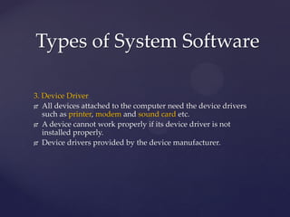 3. Device Driver
 All devices attached to the computer need the device drivers
such as printer, modem and sound card etc.
 A device cannot work properly if its device driver is not
installed properly.
 Device drivers provided by the device manufacturer.
Types of System Software
 