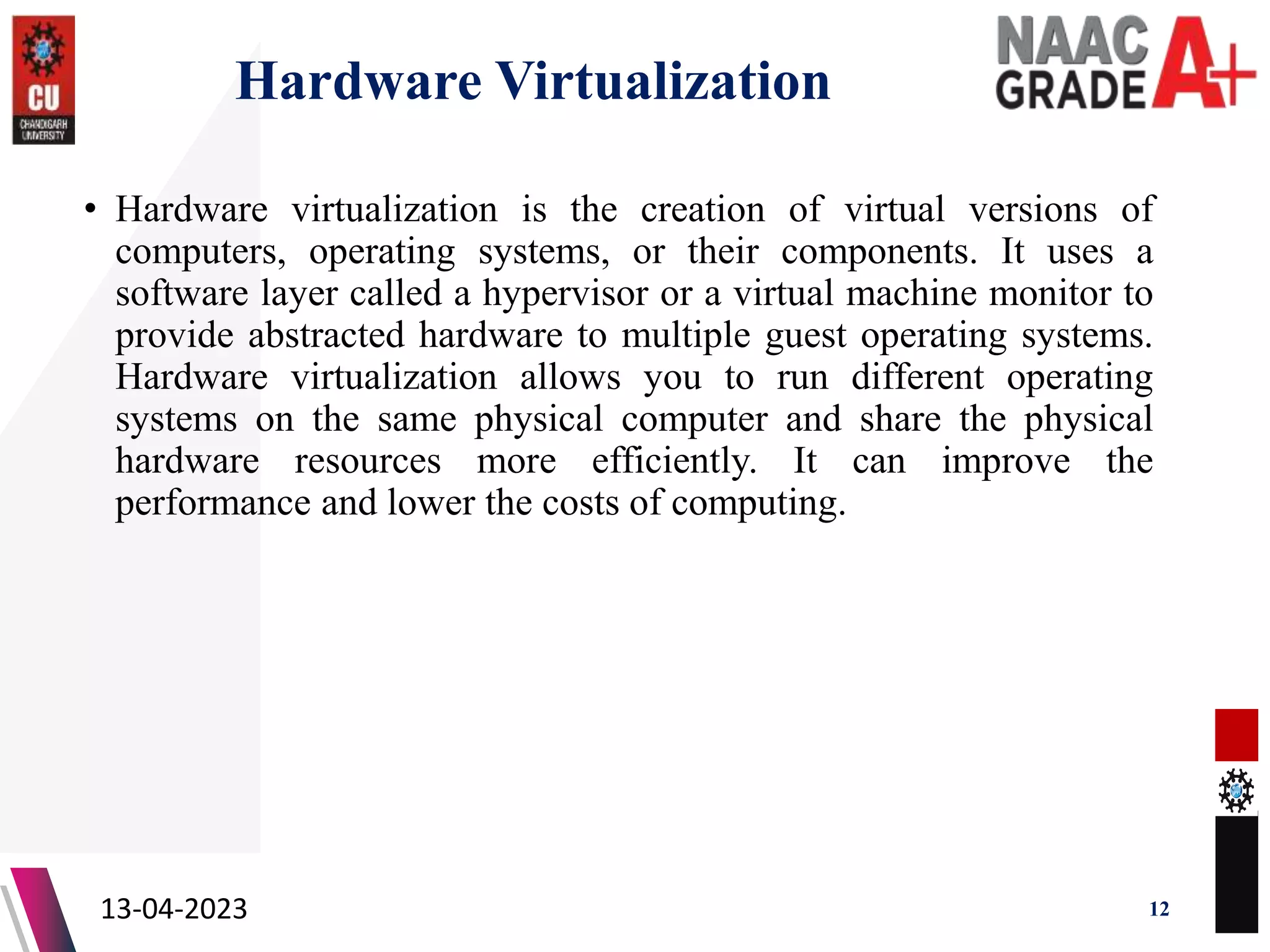 Hardware Virtualization
• Hardware virtualization is the creation of virtual versions of
computers, operating systems, or their components. It uses a
software layer called a hypervisor or a virtual machine monitor to
provide abstracted hardware to multiple guest operating systems.
Hardware virtualization allows you to run different operating
systems on the same physical computer and share the physical
hardware resources more efficiently. It can improve the
performance and lower the costs of computing.
13-04-2023 12
 