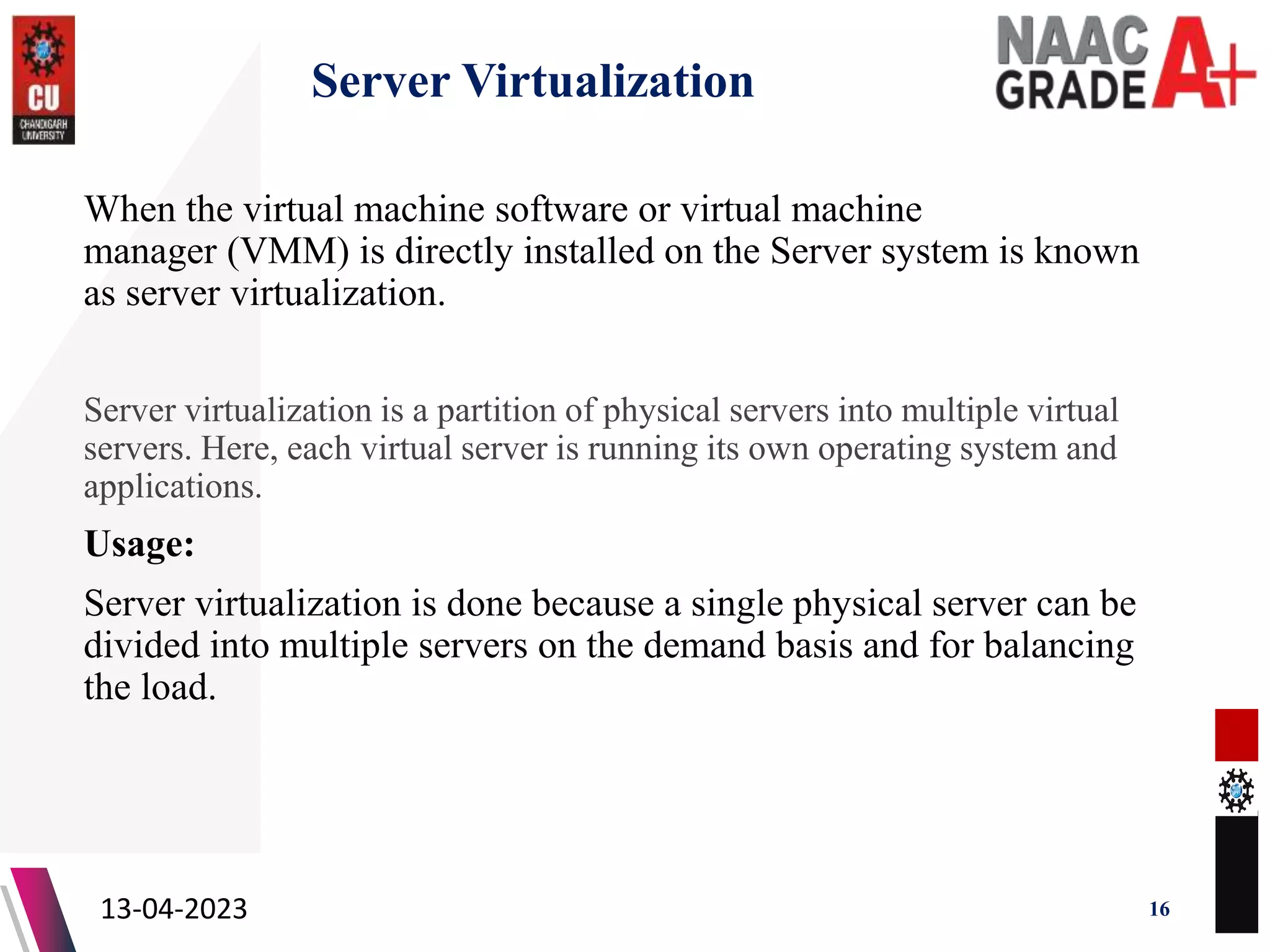 Server Virtualization
When the virtual machine software or virtual machine
manager (VMM) is directly installed on the Server system is known
as server virtualization.
Server virtualization is a partition of physical servers into multiple virtual
servers. Here, each virtual server is running its own operating system and
applications.
Usage:
Server virtualization is done because a single physical server can be
divided into multiple servers on the demand basis and for balancing
the load.
13-04-2023 16
 