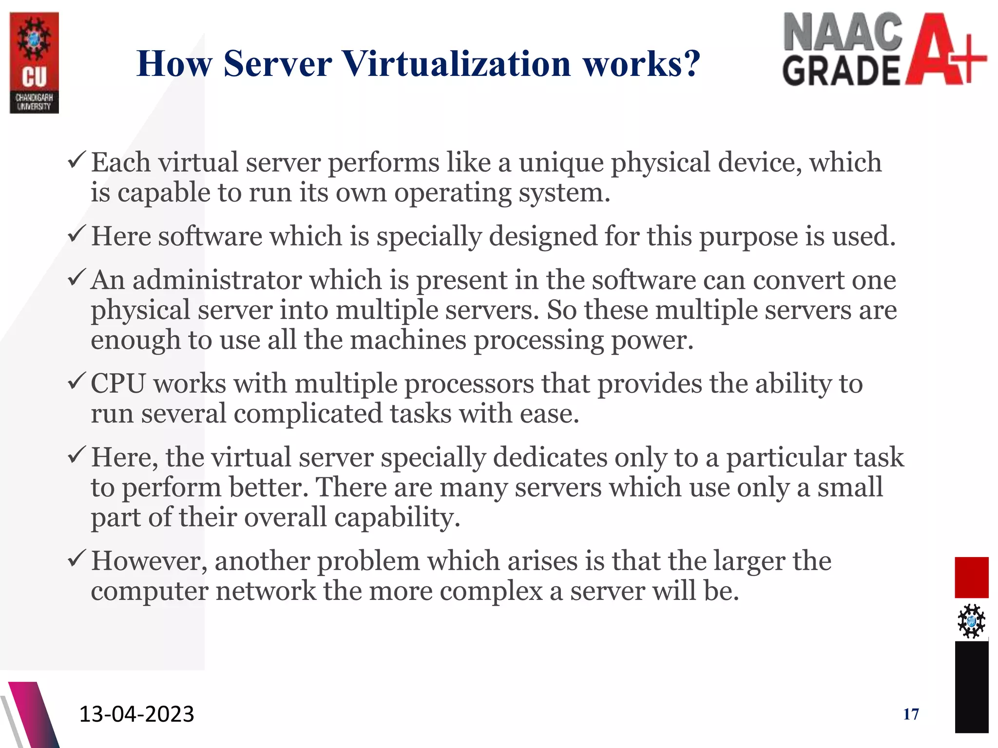 How Server Virtualization works?
Each virtual server performs like a unique physical device, which
is capable to run its own operating system.
Here software which is specially designed for this purpose is used.
An administrator which is present in the software can convert one
physical server into multiple servers. So these multiple servers are
enough to use all the machines processing power.
CPU works with multiple processors that provides the ability to
run several complicated tasks with ease.
Here, the virtual server specially dedicates only to a particular task
to perform better. There are many servers which use only a small
part of their overall capability.
However, another problem which arises is that the larger the
computer network the more complex a server will be.
13-04-2023 17
 