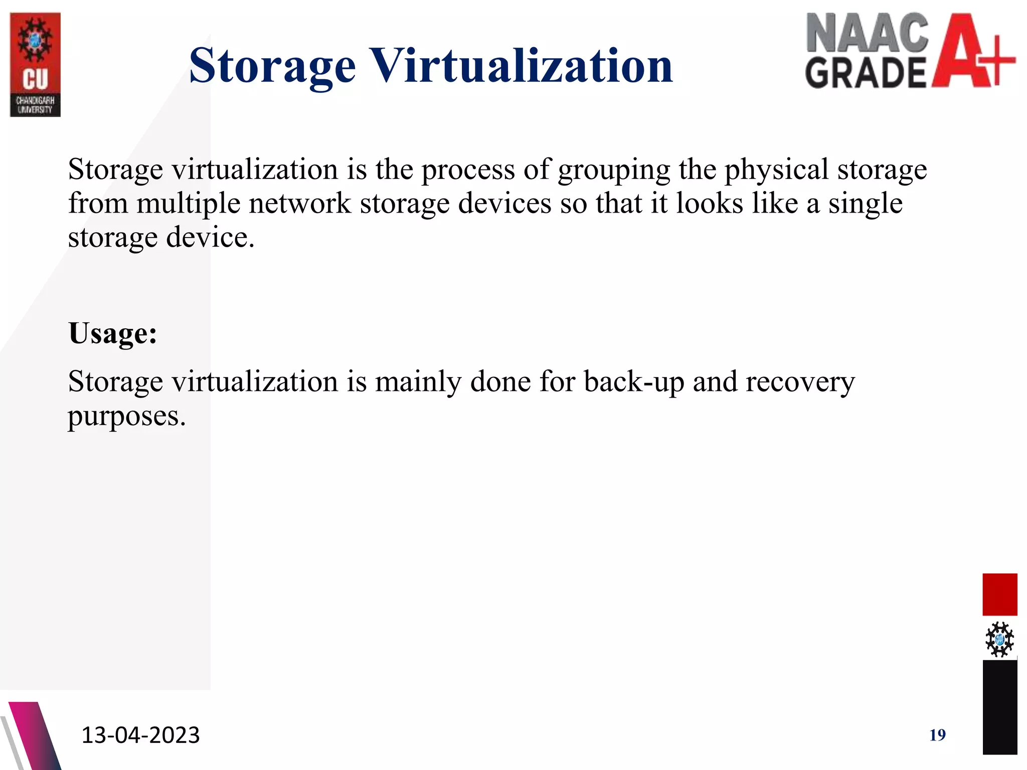 Storage Virtualization
Storage virtualization is the process of grouping the physical storage
from multiple network storage devices so that it looks like a single
storage device.
Usage:
Storage virtualization is mainly done for back-up and recovery
purposes.
13-04-2023 19
 