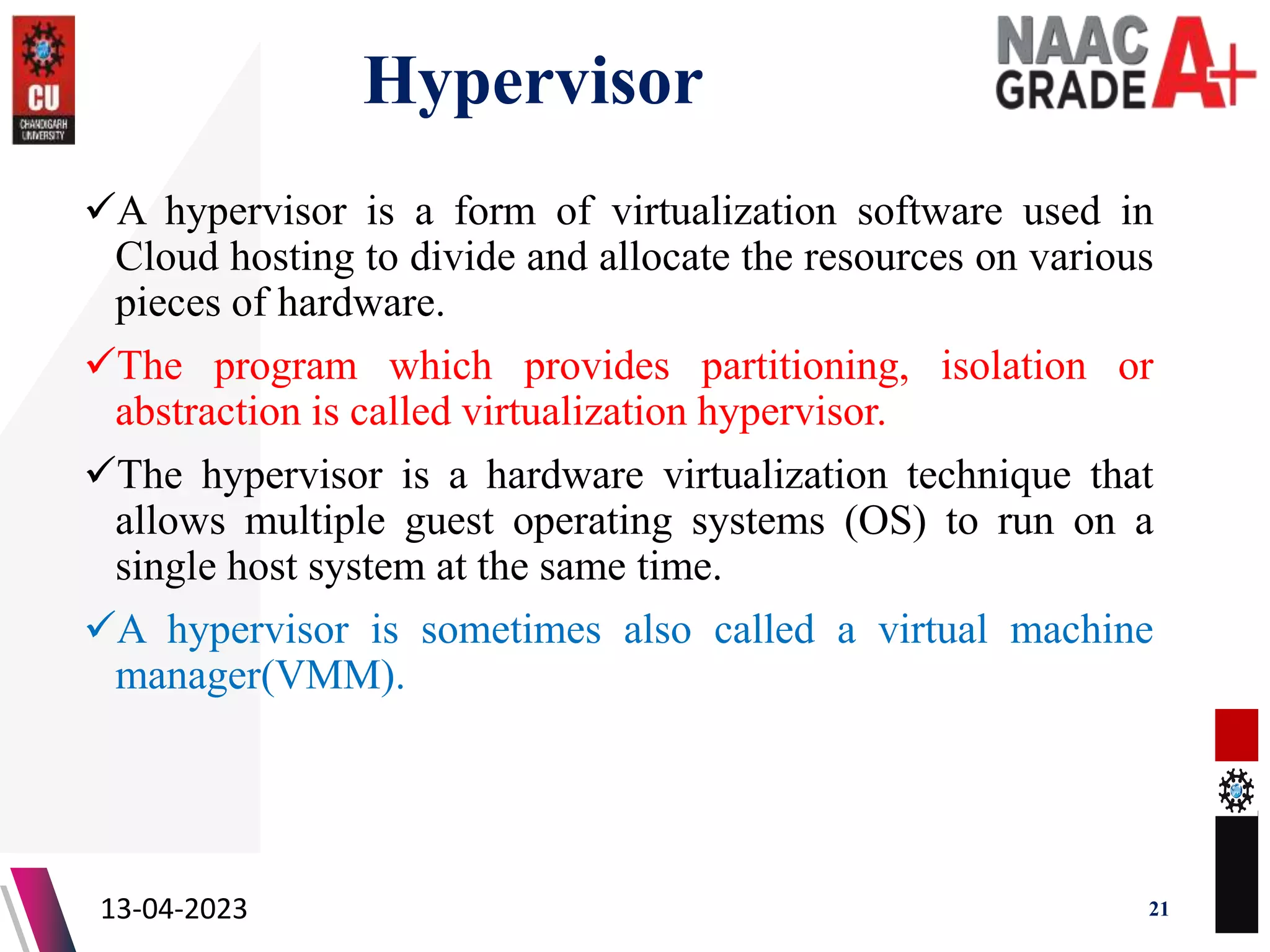 Hypervisor
A hypervisor is a form of virtualization software used in
Cloud hosting to divide and allocate the resources on various
pieces of hardware.
The program which provides partitioning, isolation or
abstraction is called virtualization hypervisor.
The hypervisor is a hardware virtualization technique that
allows multiple guest operating systems (OS) to run on a
single host system at the same time.
A hypervisor is sometimes also called a virtual machine
manager(VMM).
13-04-2023 21
 