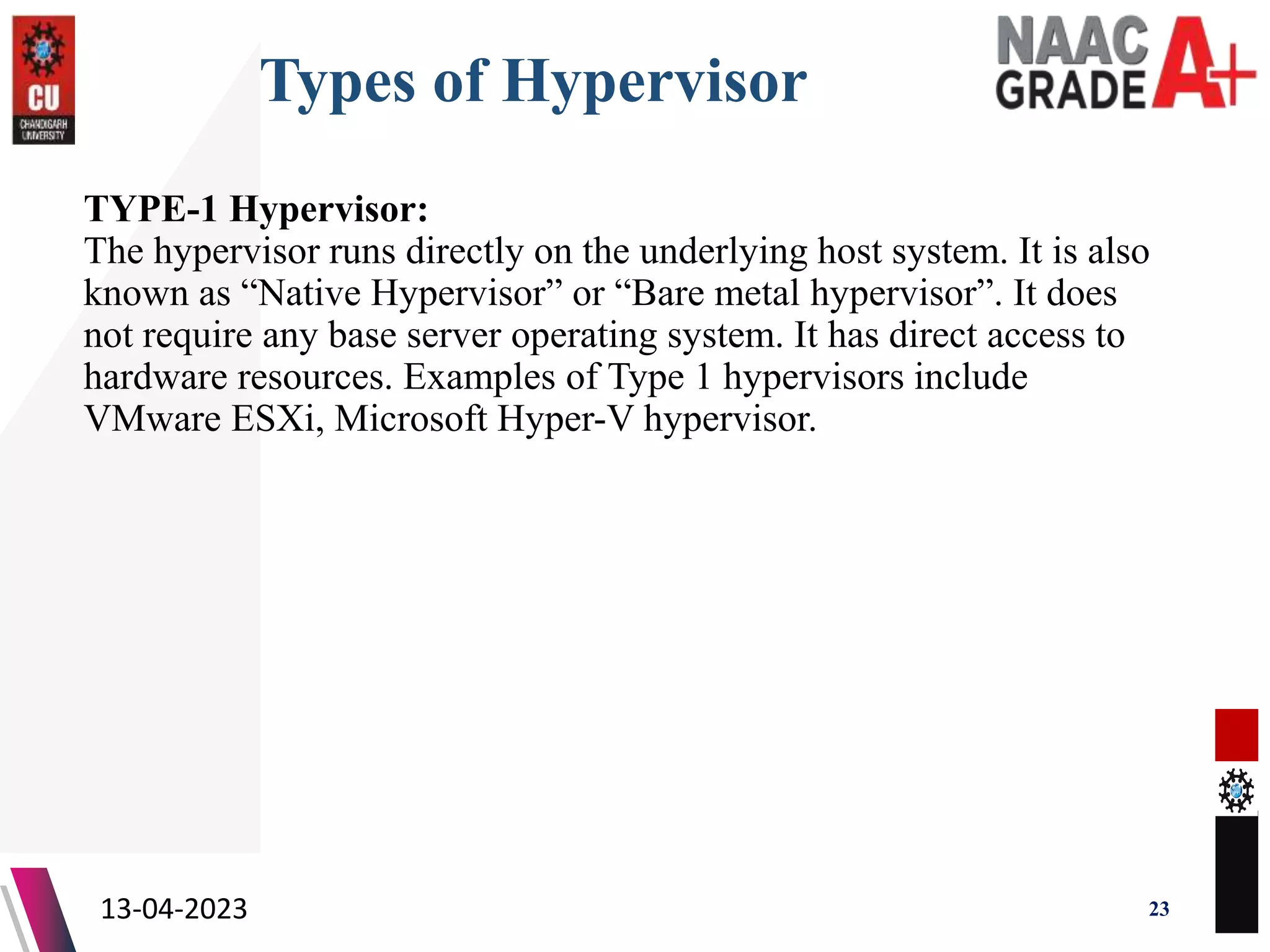 Types of Hypervisor
TYPE-1 Hypervisor:
The hypervisor runs directly on the underlying host system. It is also
known as “Native Hypervisor” or “Bare metal hypervisor”. It does
not require any base server operating system. It has direct access to
hardware resources. Examples of Type 1 hypervisors include
VMware ESXi, Microsoft Hyper-V hypervisor.
13-04-2023 23
 