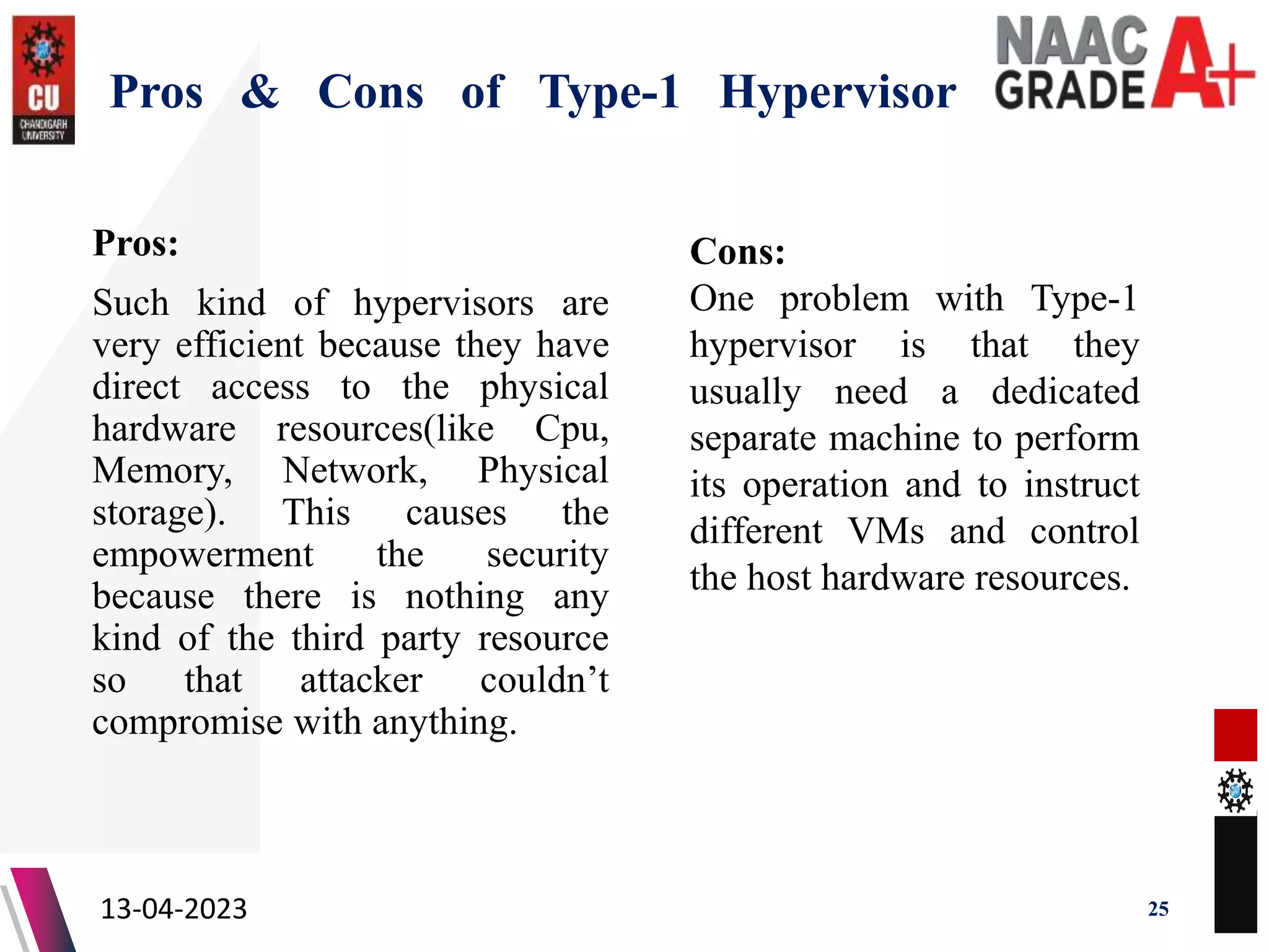 Pros & Cons of Type-1 Hypervisor
Pros:
Such kind of hypervisors are
very efficient because they have
direct access to the physical
hardware resources(like Cpu,
Memory, Network, Physical
storage). This causes the
empowerment the security
because there is nothing any
kind of the third party resource
so that attacker couldn’t
compromise with anything.
13-04-2023 25
Cons:
One problem with Type-1
hypervisor is that they
usually need a dedicated
separate machine to perform
its operation and to instruct
different VMs and control
the host hardware resources.
 