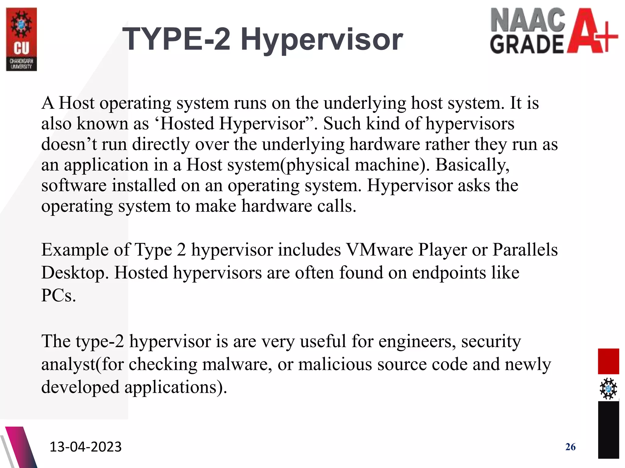 TYPE-2 Hypervisor
A Host operating system runs on the underlying host system. It is
also known as ‘Hosted Hypervisor”. Such kind of hypervisors
doesn’t run directly over the underlying hardware rather they run as
an application in a Host system(physical machine). Basically,
software installed on an operating system. Hypervisor asks the
operating system to make hardware calls.
13-04-2023 26
Example of Type 2 hypervisor includes VMware Player or Parallels
Desktop. Hosted hypervisors are often found on endpoints like
PCs.
The type-2 hypervisor is are very useful for engineers, security
analyst(for checking malware, or malicious source code and newly
developed applications).
 