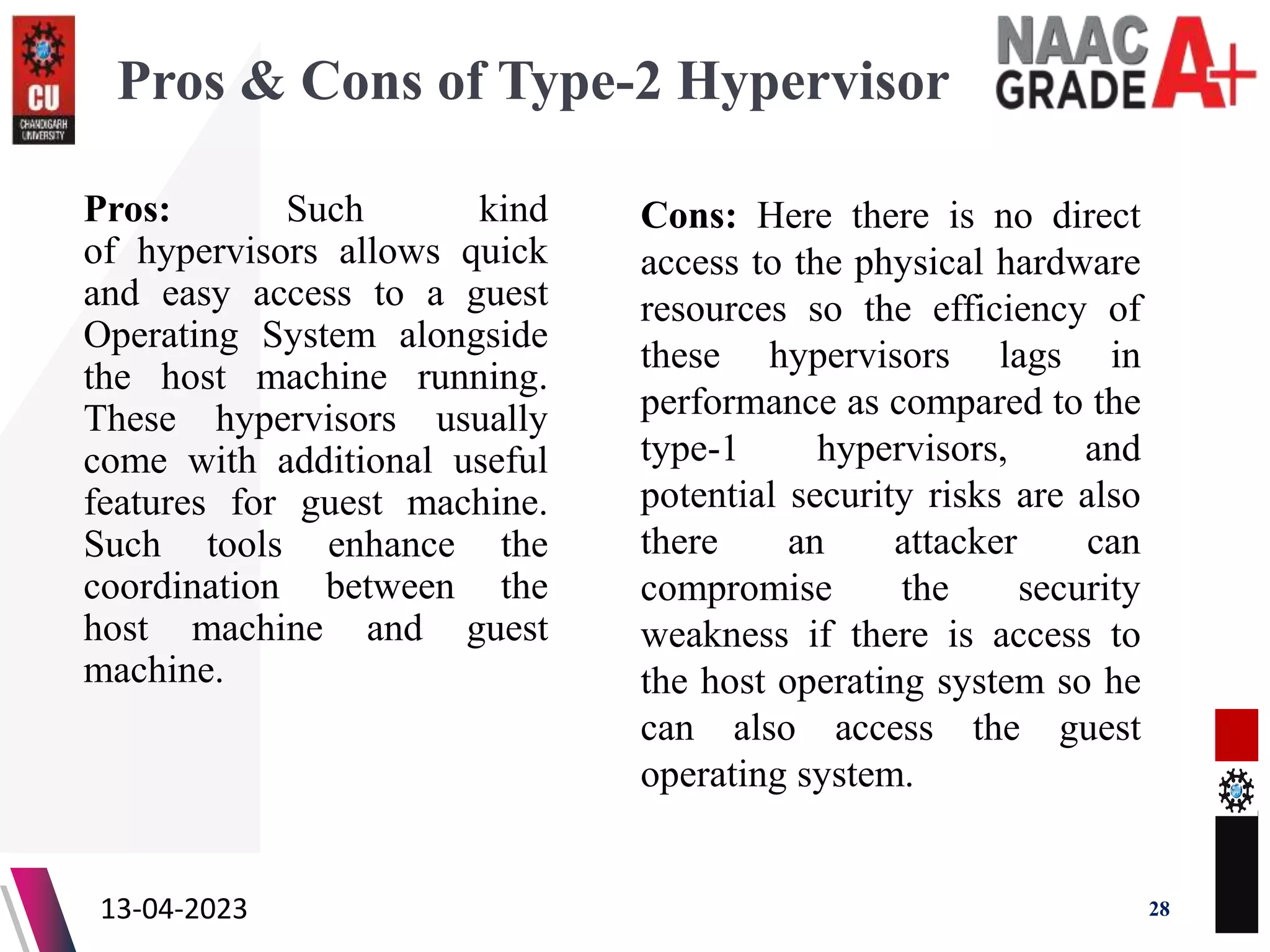 Pros & Cons of Type-2 Hypervisor
Pros: Such kind
of hypervisors allows quick
and easy access to a guest
Operating System alongside
the host machine running.
These hypervisors usually
come with additional useful
features for guest machine.
Such tools enhance the
coordination between the
host machine and guest
machine.
13-04-2023 28
Cons: Here there is no direct
access to the physical hardware
resources so the efficiency of
these hypervisors lags in
performance as compared to the
type-1 hypervisors, and
potential security risks are also
there an attacker can
compromise the security
weakness if there is access to
the host operating system so he
can also access the guest
operating system.
 
