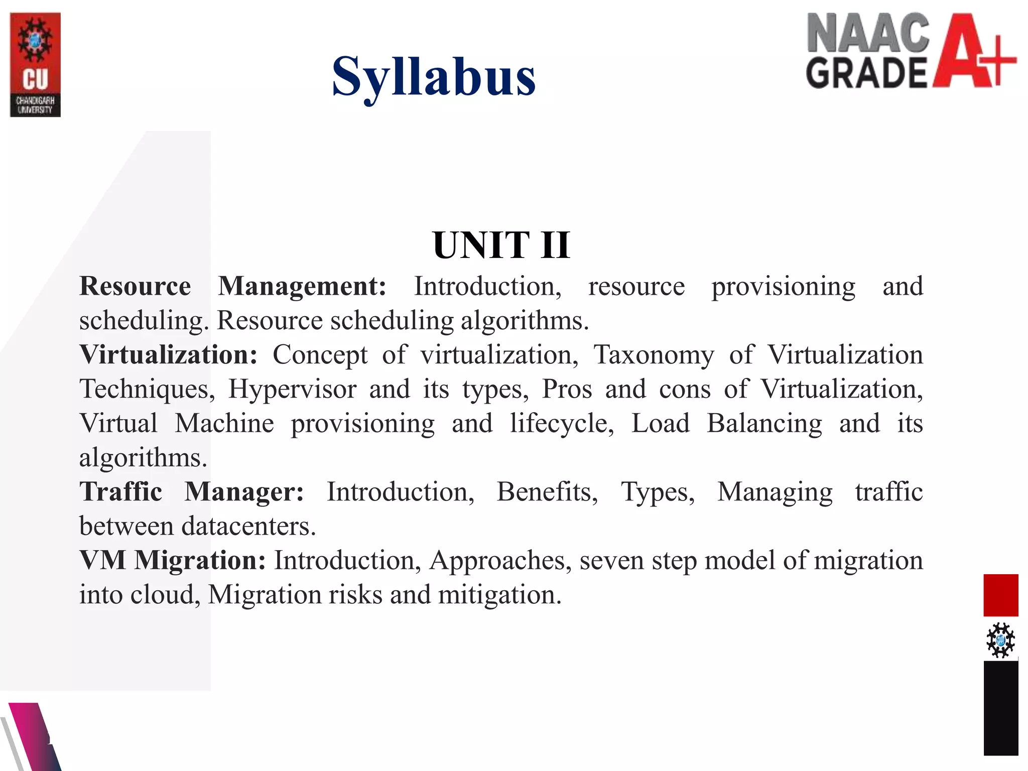 Syllabus
13-04-2023 3
UNIT II
Resource Management: Introduction, resource provisioning and
scheduling. Resource scheduling algorithms.
Virtualization: Concept of virtualization, Taxonomy of Virtualization
Techniques, Hypervisor and its types, Pros and cons of Virtualization,
Virtual Machine provisioning and lifecycle, Load Balancing and its
algorithms.
Traffic Manager: Introduction, Benefits, Types, Managing traffic
between datacenters.
VM Migration: Introduction, Approaches, seven step model of migration
into cloud, Migration risks and mitigation.
 