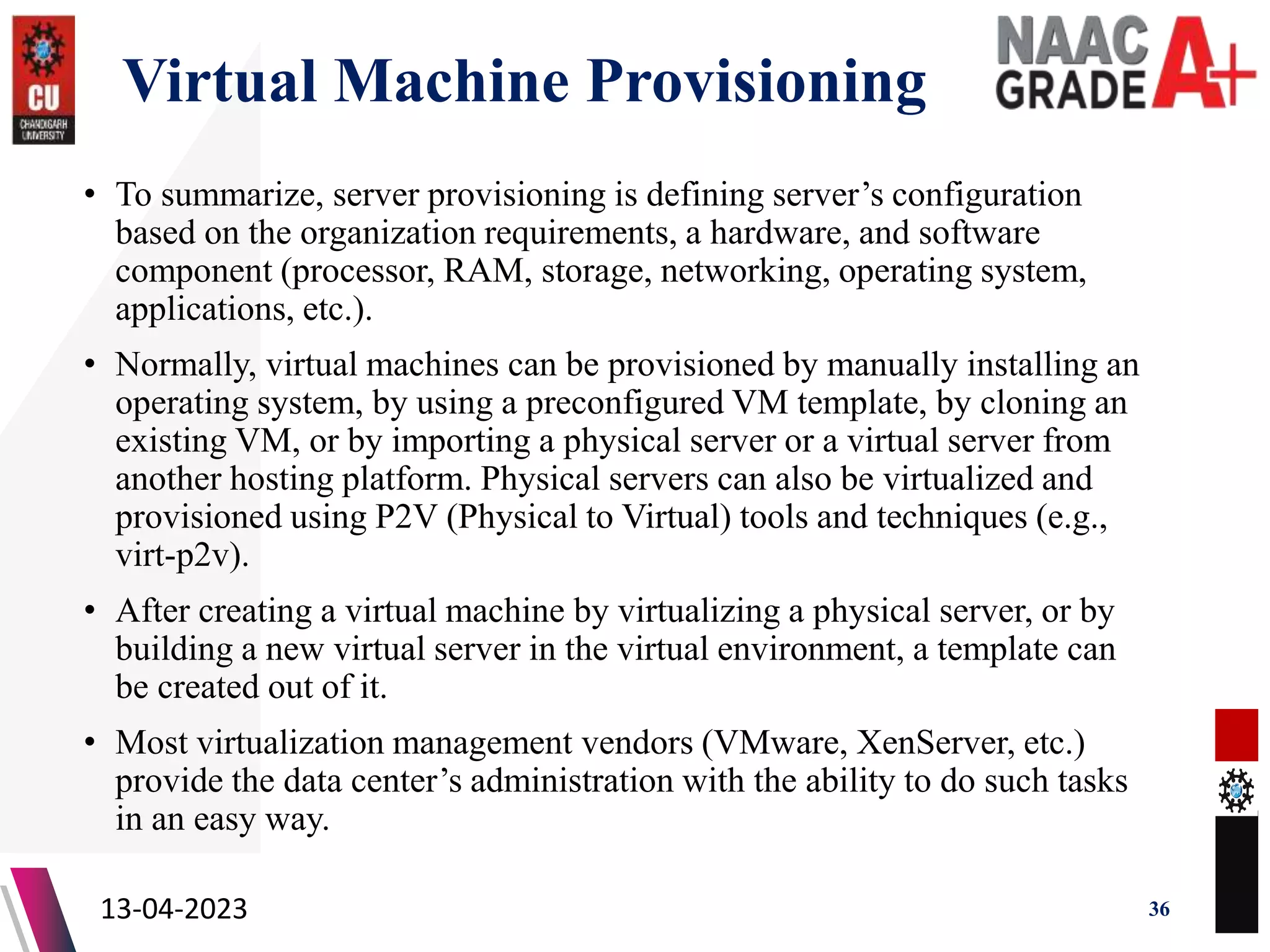 Virtual Machine Provisioning
• To summarize, server provisioning is defining server’s configuration
based on the organization requirements, a hardware, and software
component (processor, RAM, storage, networking, operating system,
applications, etc.).
• Normally, virtual machines can be provisioned by manually installing an
operating system, by using a preconfigured VM template, by cloning an
existing VM, or by importing a physical server or a virtual server from
another hosting platform. Physical servers can also be virtualized and
provisioned using P2V (Physical to Virtual) tools and techniques (e.g.,
virt-p2v).
• After creating a virtual machine by virtualizing a physical server, or by
building a new virtual server in the virtual environment, a template can
be created out of it.
• Most virtualization management vendors (VMware, XenServer, etc.)
provide the data center’s administration with the ability to do such tasks
in an easy way.
13-04-2023 36
 