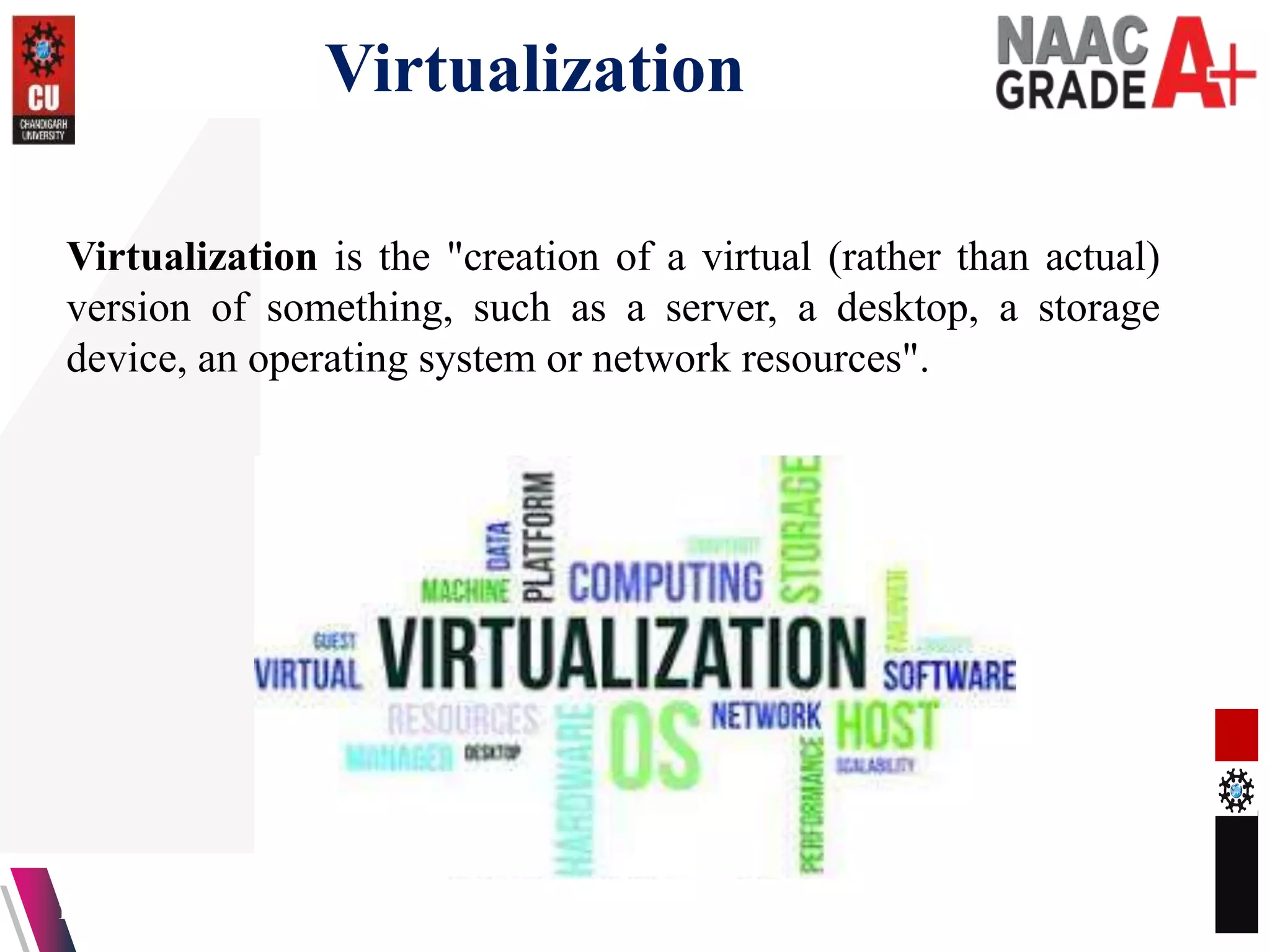 Virtualization
13-04-2023 4
Virtualization is the "creation of a virtual (rather than actual)
version of something, such as a server, a desktop, a storage
device, an operating system or network resources".
 