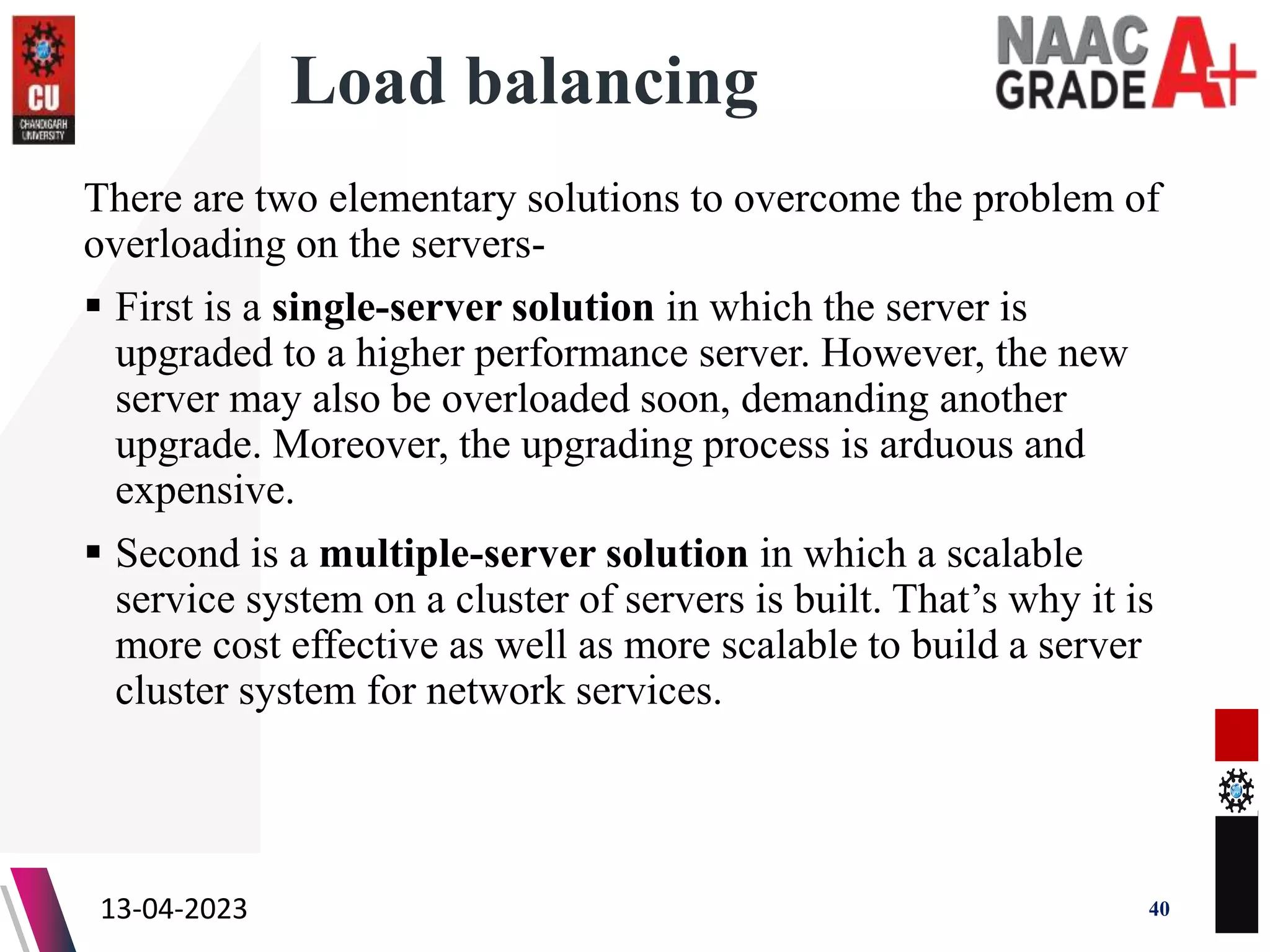 Load balancing
There are two elementary solutions to overcome the problem of
overloading on the servers-
 First is a single-server solution in which the server is
upgraded to a higher performance server. However, the new
server may also be overloaded soon, demanding another
upgrade. Moreover, the upgrading process is arduous and
expensive.
 Second is a multiple-server solution in which a scalable
service system on a cluster of servers is built. That’s why it is
more cost effective as well as more scalable to build a server
cluster system for network services.
13-04-2023 40
 