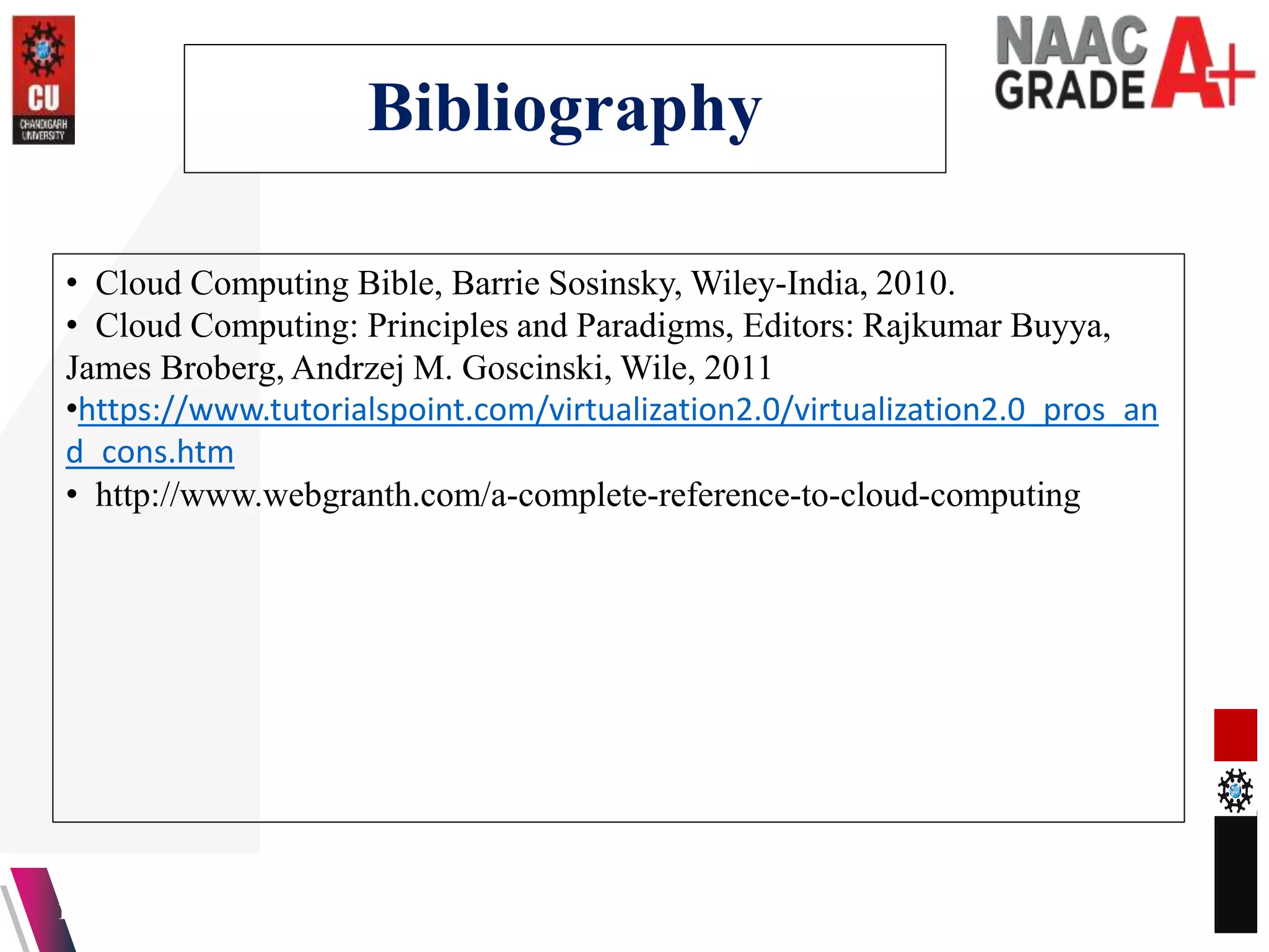 Bibliography
13-04-2023 42
• Cloud Computing Bible, Barrie Sosinsky, Wiley-India, 2010.
• Cloud Computing: Principles and Paradigms, Editors: Rajkumar Buyya,
James Broberg, Andrzej M. Goscinski, Wile, 2011
•https://www.tutorialspoint.com/virtualization2.0/virtualization2.0_pros_an
d_cons.htm
• http://www.webgranth.com/a-complete-reference-to-cloud-computing
 
