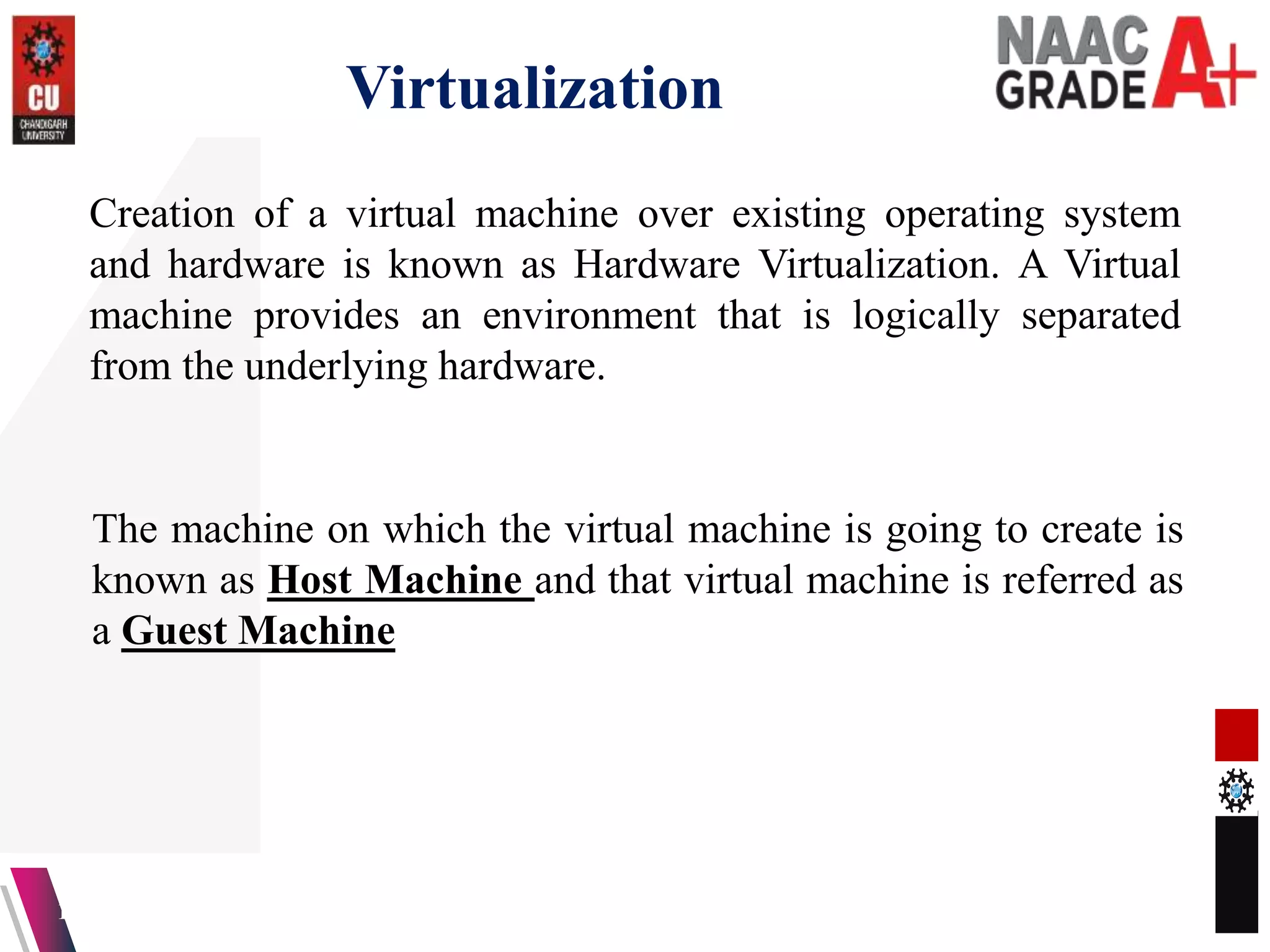 Virtualization
13-04-2023 9
Creation of a virtual machine over existing operating system
and hardware is known as Hardware Virtualization. A Virtual
machine provides an environment that is logically separated
from the underlying hardware.
The machine on which the virtual machine is going to create is
known as Host Machine and that virtual machine is referred as
a Guest Machine
 
