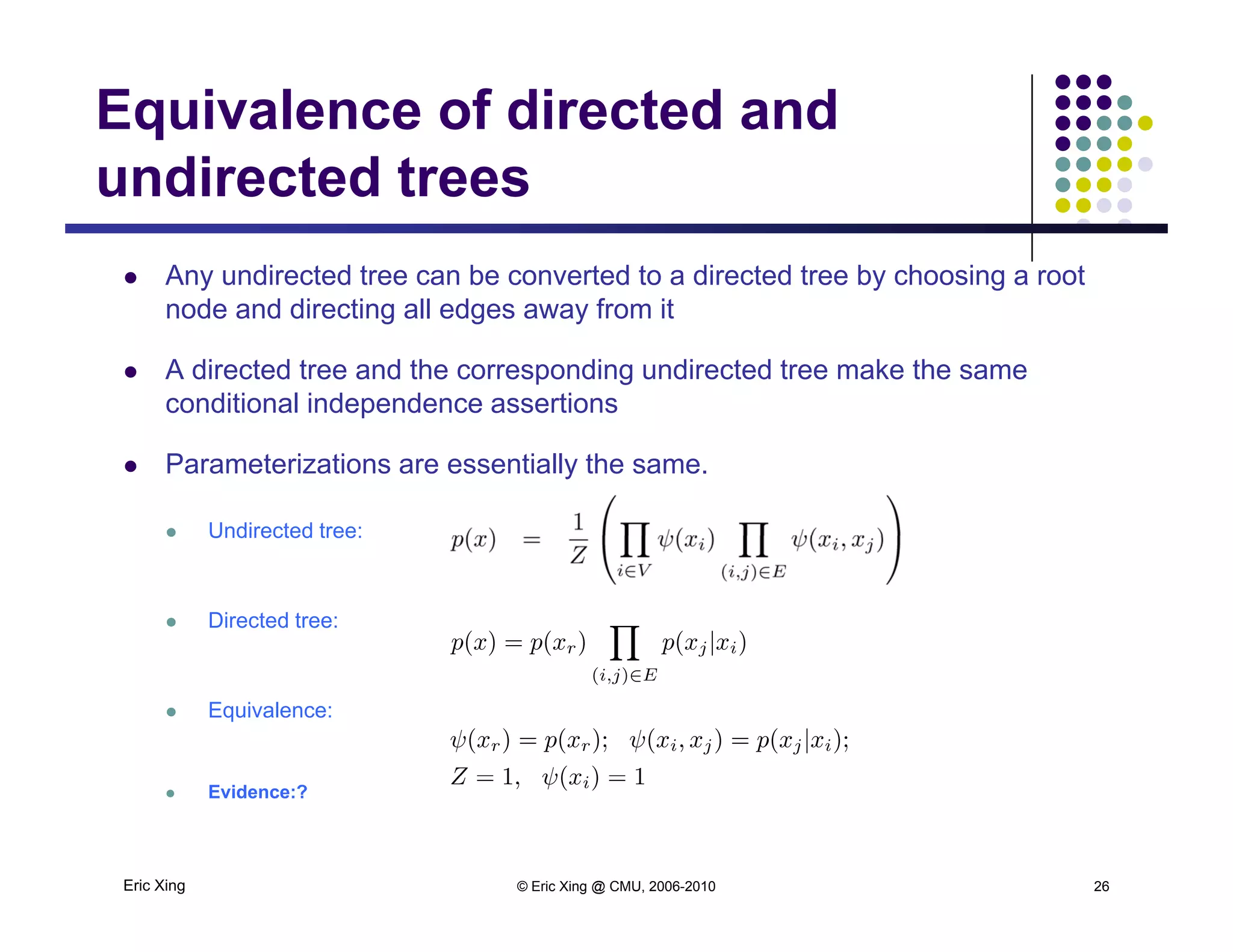 Equivalence of directed and
undirected trees
 Any undirected tree can be converted to a directed tree by choosing a root
undirected trees
node and directing all edges away from it
 A directed tree and the corresponding undirected tree make the same
conditional independence assertionsp
 Parameterizations are essentially the same.
 Undirected tree: Undirected tree:
 Directed tree:
 Equivalence:
Eric Xing © Eric Xing @ CMU, 2006-2010 26
 Evidence:?
 