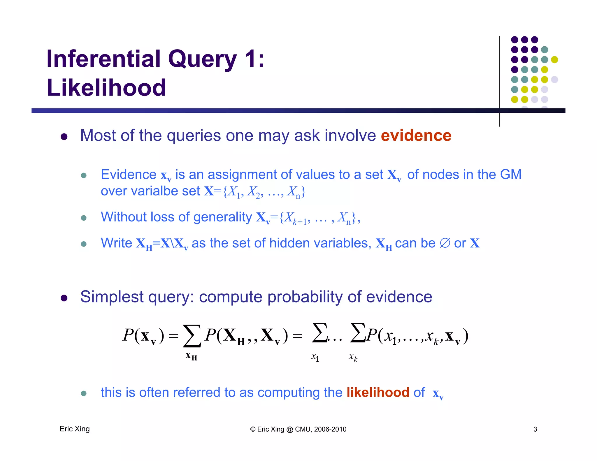 Inferential Query 1:
LikelihoodLikelihood
 Most of the queries one may ask involve evidenceq y
 Evidence xv is an assignment of values to a set Xv of nodes in the GM
over varialbe set X={X1, X2, …, Xn}
 Without loss of generality Xv={Xk+1, … , Xn},
 Write XH=XXv as the set of hidden variables, XH can be or X
 Simplest query: compute probability of evidence
∑ ∑ )(),,()(
1
1
x x
k
k
,,x,xPPP v
x
vHv xXXx
H
 
Eric Xing © Eric Xing @ CMU, 2006-2010 3
 this is often referred to as computing the likelihood of xv
 