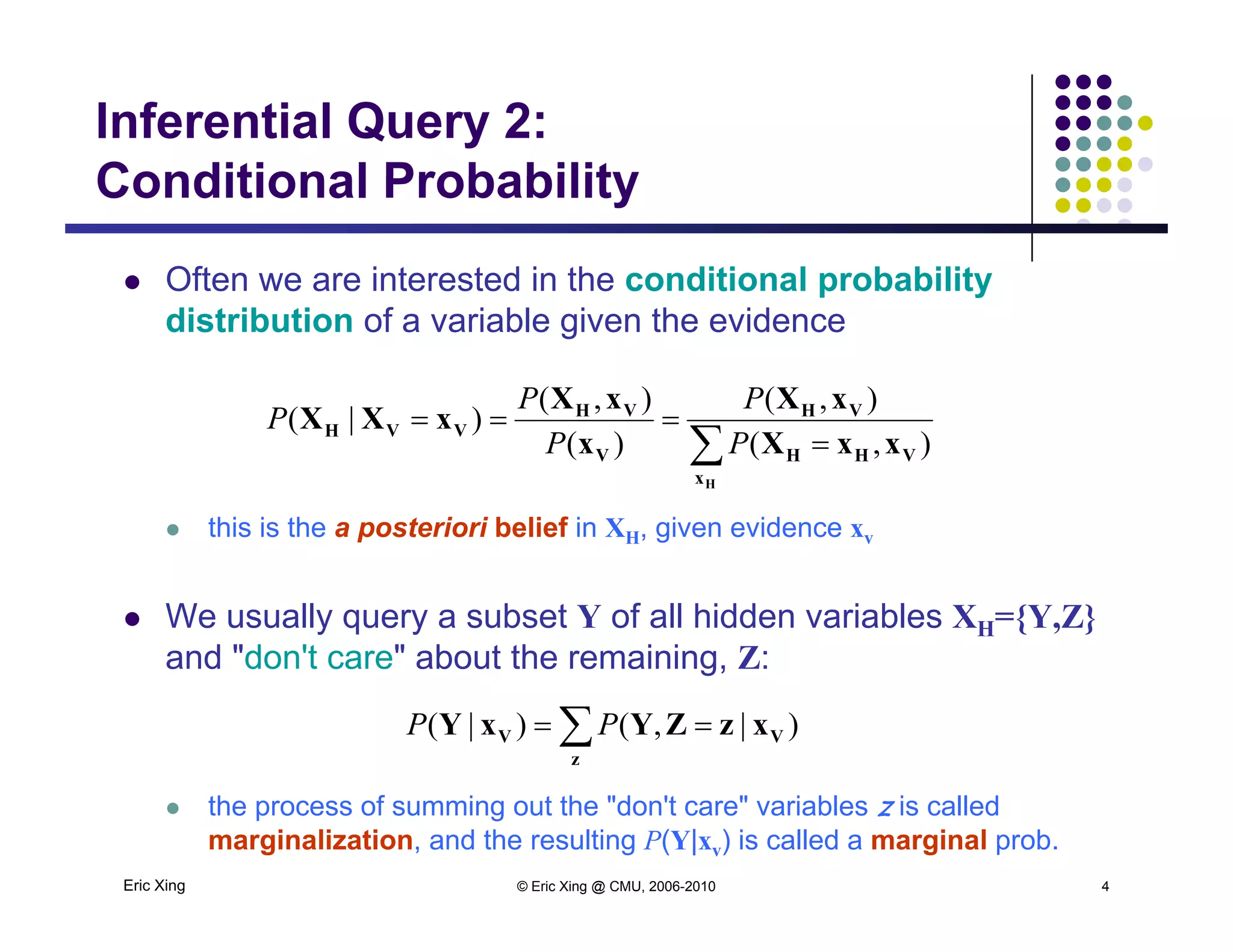 Inferential Query 2:
Conditional Probability
 Often we are interested in the conditional probability
Conditional Probability
p y
distribution of a variable given the evidence
VHVH xXxX
xXX
),(),(
)|(
PP
P
 this is the a posteriori belief in XH, given evidence xv
 

Hx
VHH
VH
V
VH
VVH
xxXx
xXX
),()(
)|(
PP
P
this is the a posteriori belief in XH, given evidence xv
 We usually query a subset Y of all hidden variables XH={Y,Z}
and "don't care" about the remaining Z:and don t care about the remaining, Z:
 
z
VV xzZYxY )|,()|( PP
Eric Xing © Eric Xing @ CMU, 2006-2010 4
 the process of summing out the "don't care" variables z is called
marginalization, and the resulting P(Y|xv) is called a marginal prob.
 