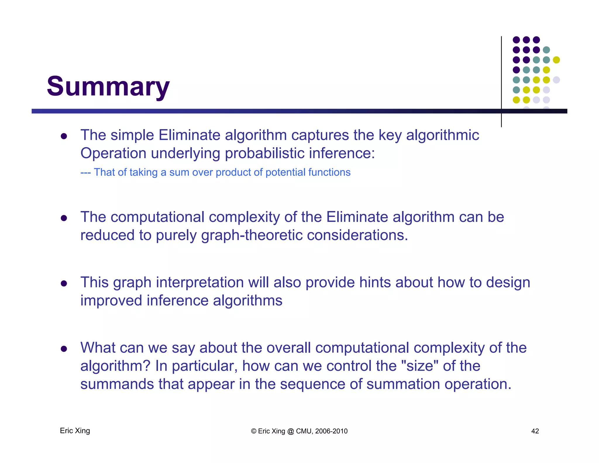 SummarySummary
 The simple Eliminate algorithm captures the key algorithmic
Operation underlying probabilistic inference:
--- That of taking a sum over product of potential functions
 The computational complexity of the Eliminate algorithm can be
reduced to purely graph-theoretic considerations.
 This graph interpretation will also provide hints about how to design
improved inference algorithms
 What can we say about the overall computational complexity of the
algorithm? In particular, how can we control the "size" of the
Eric Xing © Eric Xing @ CMU, 2006-2010 42
summands that appear in the sequence of summation operation.
 