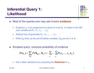 Inferential Query 1:
LikelihoodLikelihood
 Most of the queries one may ask involve evidenceq y
 Evidence xv is an assignment of values to a set Xv of nodes in the GM
over varialbe set X={X1, X2, …, Xn}
 Without loss of generality Xv={Xk+1, … , Xn},
 Write XH=XXv as the set of hidden variables, XH can be or X
 Simplest query: compute probability of evidence
∑ ∑ )(),,()(
1
1
x x
k
k
,,x,xPPP v
x
vHv xXXx
H
 
Eric Xing © Eric Xing @ CMU, 2006-2010 3
 this is often referred to as computing the likelihood of xv
 