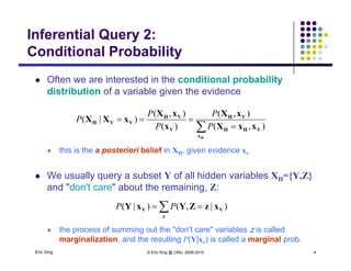 Inferential Query 2:
Conditional Probability
 Often we are interested in the conditional probability
Conditional Probability
p y
distribution of a variable given the evidence
VHVH xXxX
xXX
),(),(
)|(
PP
P
 this is the a posteriori belief in XH, given evidence xv
 

Hx
VHH
VH
V
VH
VVH
xxXx
xXX
),()(
)|(
PP
P
this is the a posteriori belief in XH, given evidence xv
 We usually query a subset Y of all hidden variables XH={Y,Z}
and "don't care" about the remaining Z:and don t care about the remaining, Z:
 
z
VV xzZYxY )|,()|( PP
Eric Xing © Eric Xing @ CMU, 2006-2010 4
 the process of summing out the "don't care" variables z is called
marginalization, and the resulting P(Y|xv) is called a marginal prob.
 