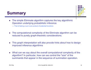 SummarySummary
 The simple Eliminate algorithm captures the key algorithmic
Operation underlying probabilistic inference:
--- That of taking a sum over product of potential functions
 The computational complexity of the Eliminate algorithm can be
reduced to purely graph-theoretic considerations.
 This graph interpretation will also provide hints about how to design
improved inference algorithms
 What can we say about the overall computational complexity of the
algorithm? In particular, how can we control the "size" of the
Eric Xing © Eric Xing @ CMU, 2006-2010 42
summands that appear in the sequence of summation operation.
 