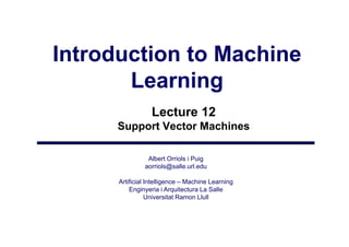 Introduction to Machine
       Learning
                  Lecture 12
      Support Vector Machines

                Albert Orriols i Puig
               aorriols@salle.url.edu
                   i l @ ll       ld

      Artificial Intelligence – Machine Learning
          Enginyeria i Arquitectura La Salle
              gy           q
                 Universitat Ramon Llull
 