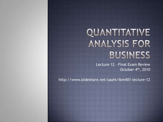 Quantitative Analysis for Business Lecture 12 – Final Exam Review October 4th, 2010 http://www.slideshare.net/saark/ibm401-lecture-12 