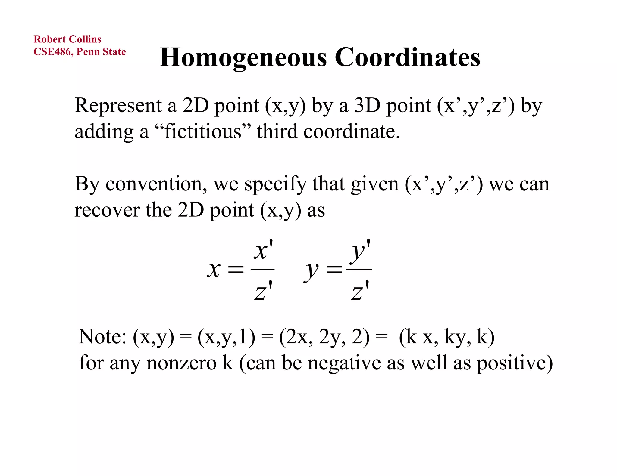 Robert Collins
CSE486, Penn State
                     Homogeneous Coordinates
       Represent a 2D point (x,y) by a 3D point (x’,y’,z’) by
       adding a “fictitious” third coordinate.

       By convention, we specify that given (x’,y’,z’) we can
       recover the 2D point (x,y) as
                           x'        y'
                        x        y
                           z'        z'
        Note: (x,y) = (x,y,1) = (2x, 2y, 2) = (k x, ky, k)
        for any nonzero k (can be negative as well as positive)
 