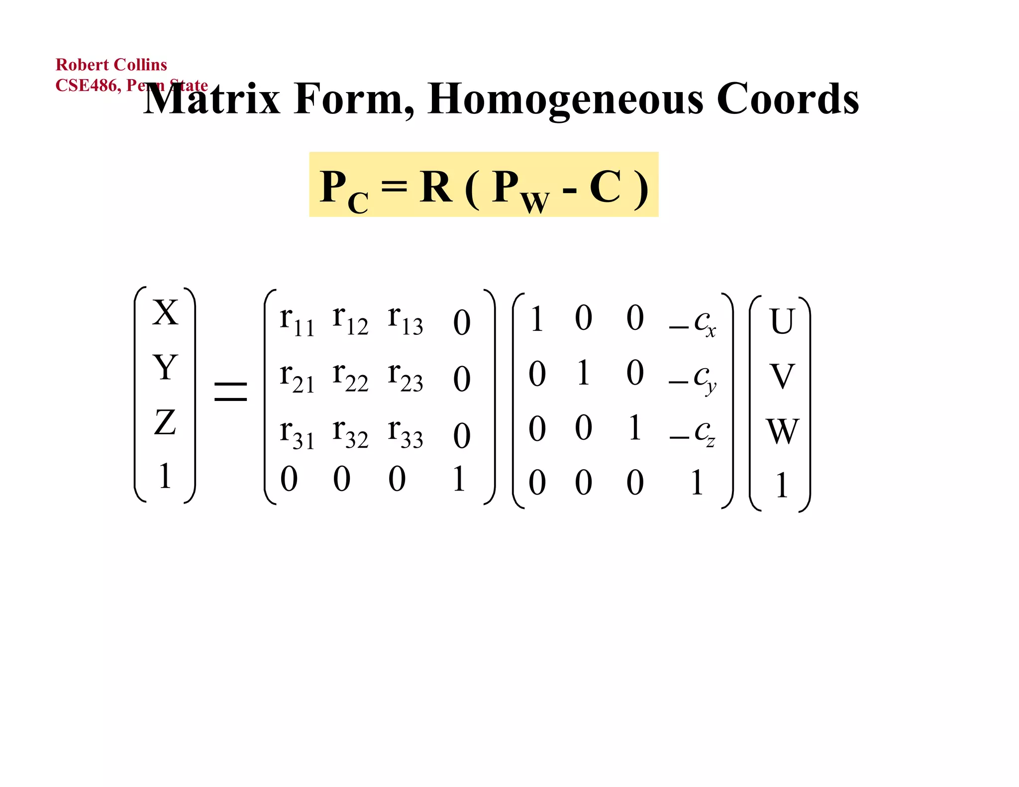 Robert Collins

          Matrix Form, Homogeneous Coords
CSE486, Penn State




                       P C = R ( PW - C )

           X         r11 r12 r13    1   0   0  cx   U
           Y         r21 r22 r23    0   1   0  cy   V
           Z         r31 r32 r33    0   0   1  cz   W
           1         0 0 0 1         0   0   0 1      1
 