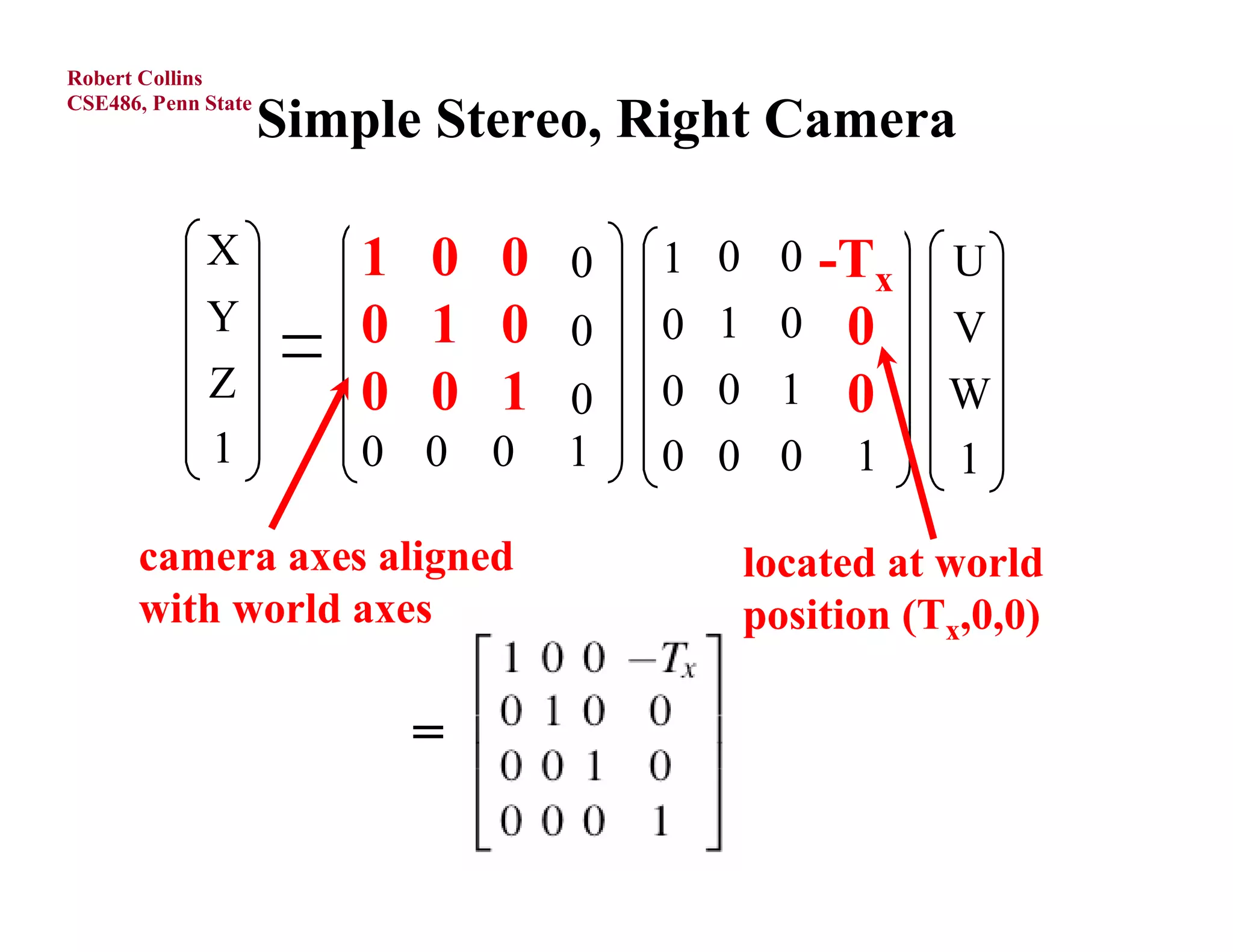 Robert Collins
CSE486, Penn State
                     Simple Stereo, Right Camera

             X           1
                         r11   r12 r0 
                               0 13       1   0     0 -Tx
                                                        cx   U
             Y           0
                         r21   r22 r0 
                               1 23       0   1         0
                                                    0  cy    V
             Z           0 r32 r1 
                           0 33
                         r31              0   0         0
                                                    1  cz    W
             1           0 0 0 1          0   0     0 1       1

      camera axes aligned                         located at world
      with world axes                             position (Tx,0,0)

                               =
 