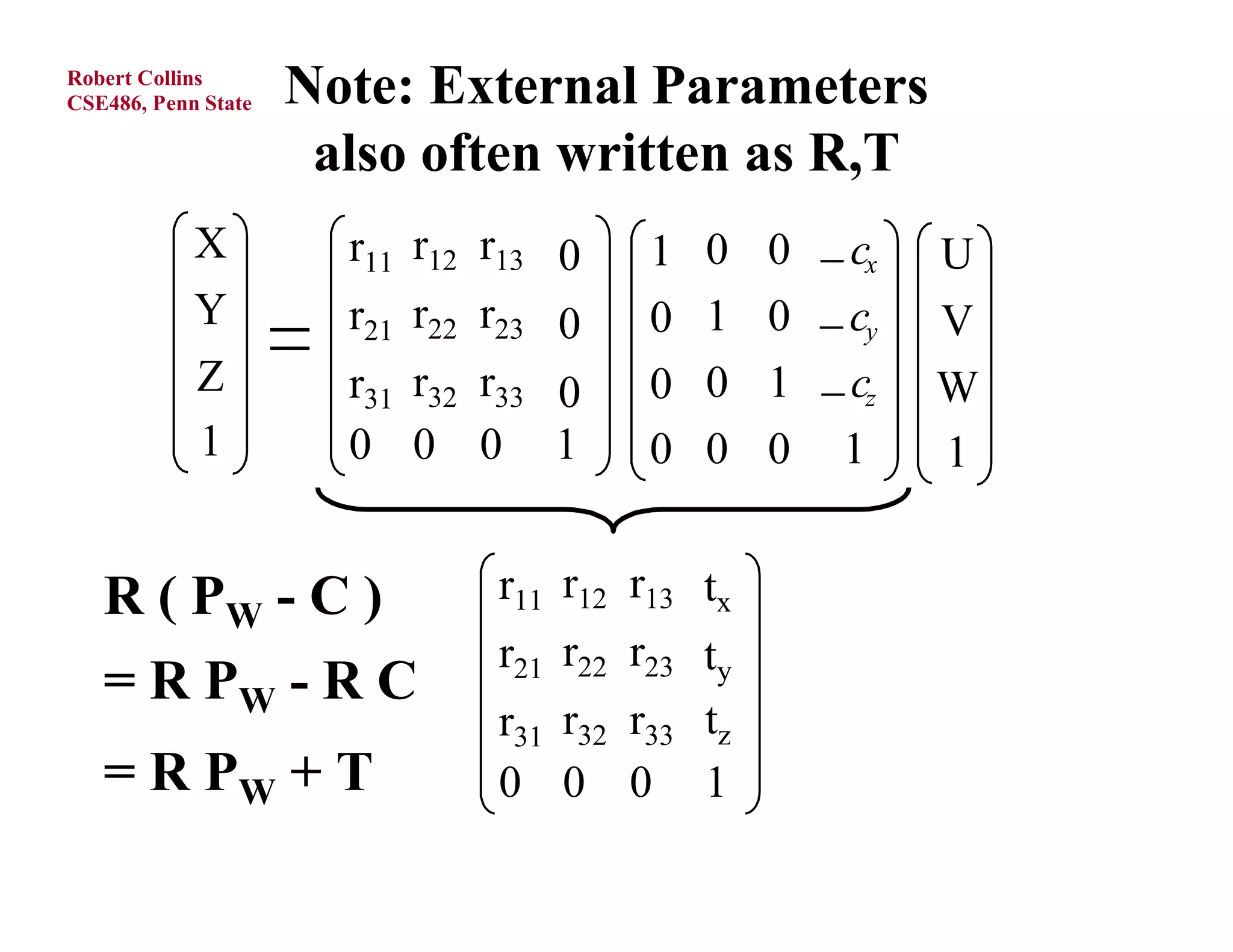 Robert Collins
CSE486, Penn State   Note: External Parameters
                      also often written as R,T
            X          r11 r12 r13     1   0   0  cx   U
            Y          r21 r22 r23     0   1   0  cy   V
            Z          r31 r32 r33     0   0   1  cz   W
            1          0 0 0 1          0   0   0 1      1


   R ( PW - C )                r11 r12 r13 tx
                               r21 r22 r23 ty
   = R PW - R C
                               r31 r32 r33 tz
   = R PW + T                  0 0 0 1
 