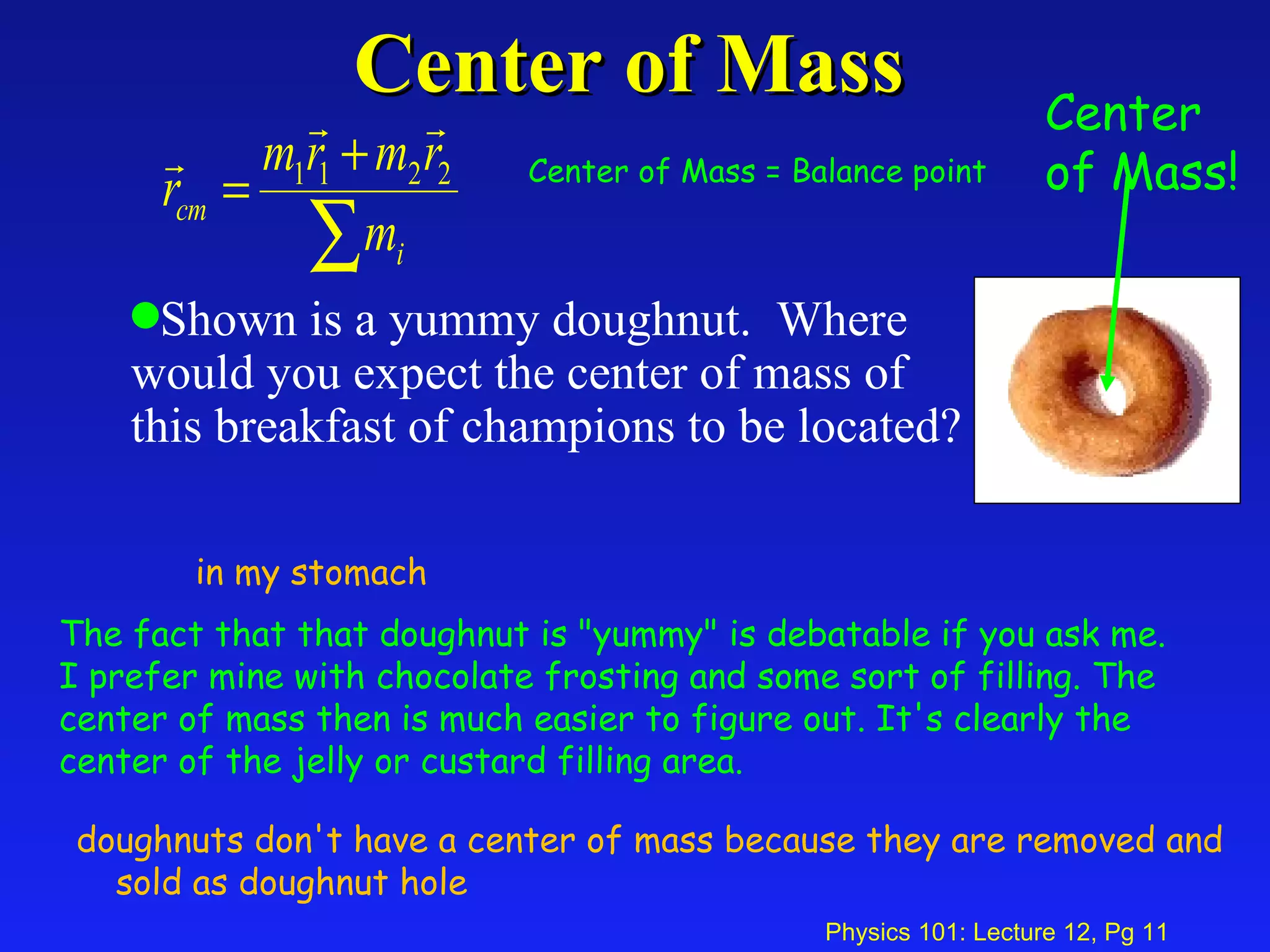 Center of Mass Shown is a yummy doughnut.  Where  would you expect the center of mass of  this breakfast of champions to be located?  in my stomach doughnuts don't have a center of mass because they are removed and sold as doughnut hole The fact that that doughnut is "yummy" is debatable if you ask me. I prefer mine with chocolate frosting and some sort of filling. The center of mass then is much easier to figure out. It's clearly the center of the jelly or custard filling area. Center of Mass = Balance point Center of Mass! 