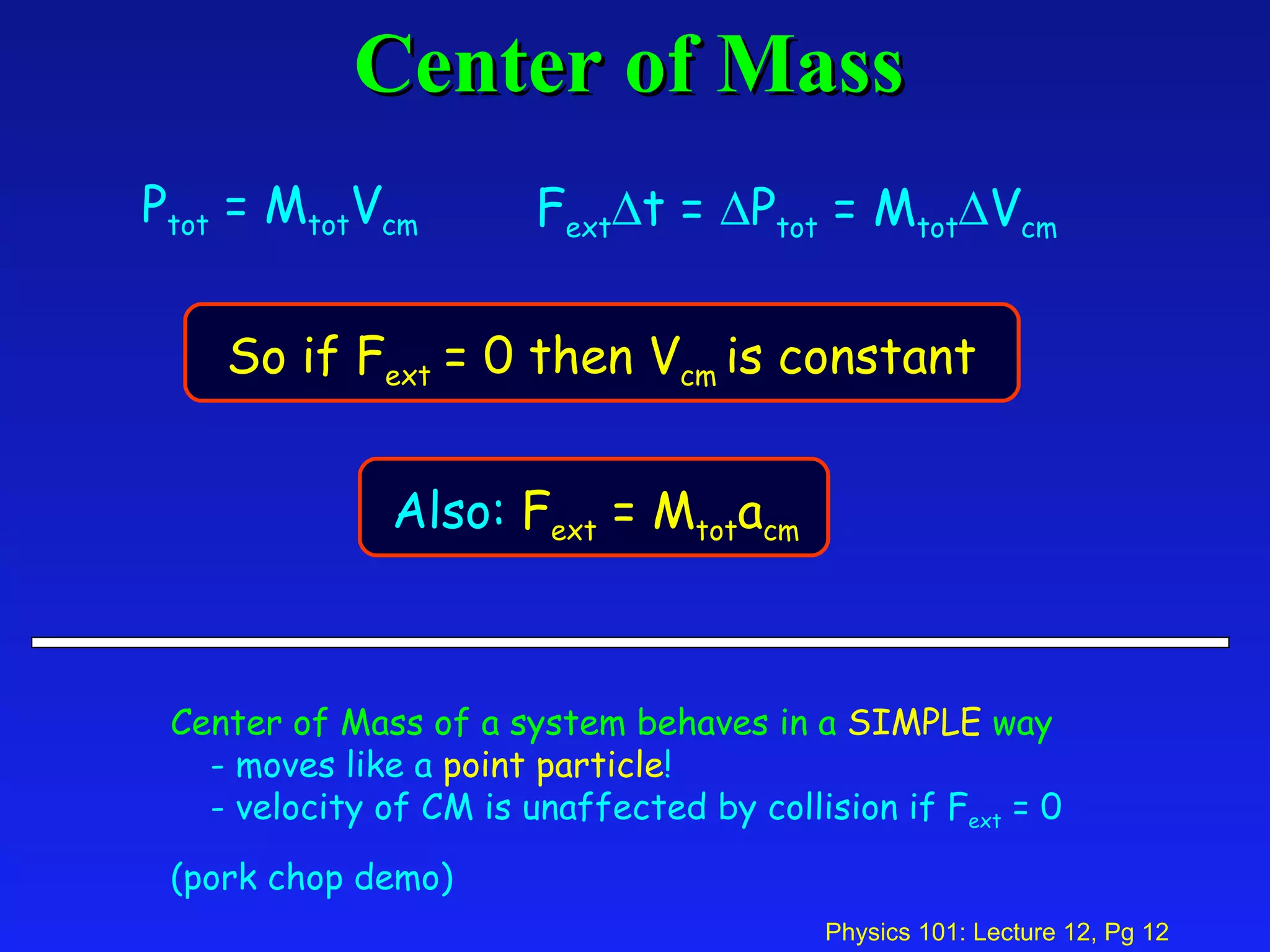 Center of Mass Center of Mass of a system behaves in a   SIMPLE   way - moves like a  point particle ! - velocity of CM is unaffected by collision if F ext  = 0 (pork chop demo) P tot  = M tot V cm F ext  t =   P tot  = M tot  V cm So if F ext  = 0 then V cm  is constant   Also:  F ext  = M tot a cm 