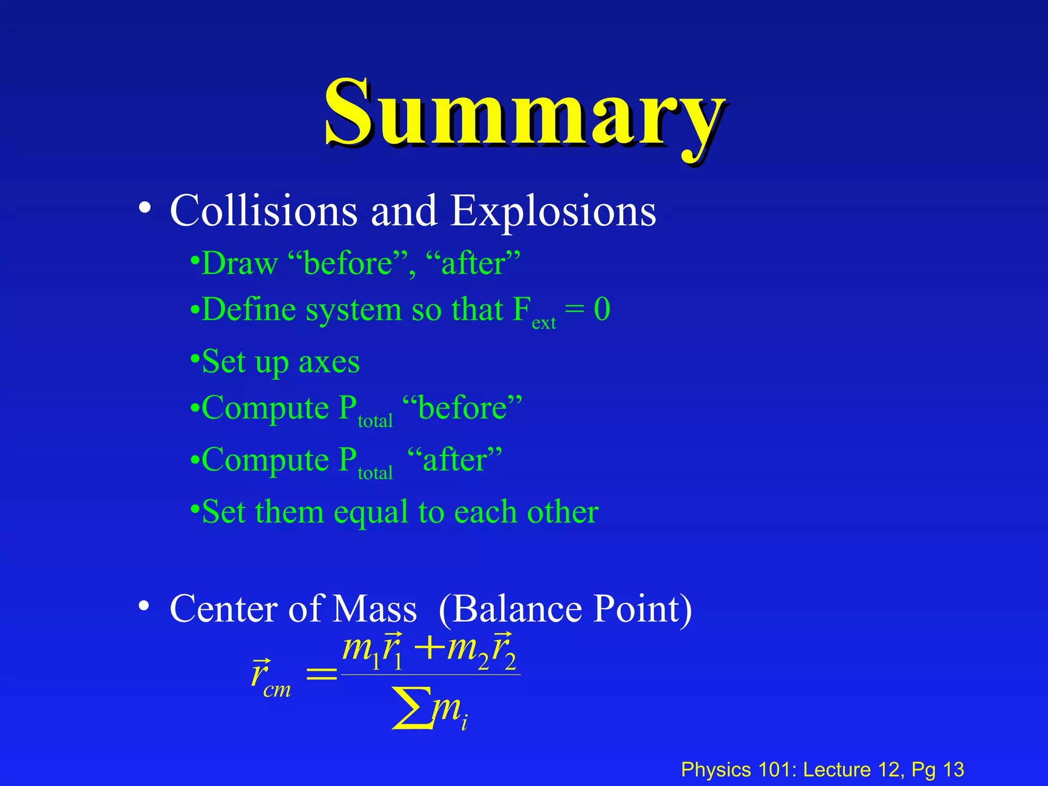 Summary Collisions and Explosions Draw “before”, “after”  Define system so that F ext  = 0 Set up axes Compute P total  “before” Compute P total  “after” Set them equal to each other Center of Mass  (Balance Point) 