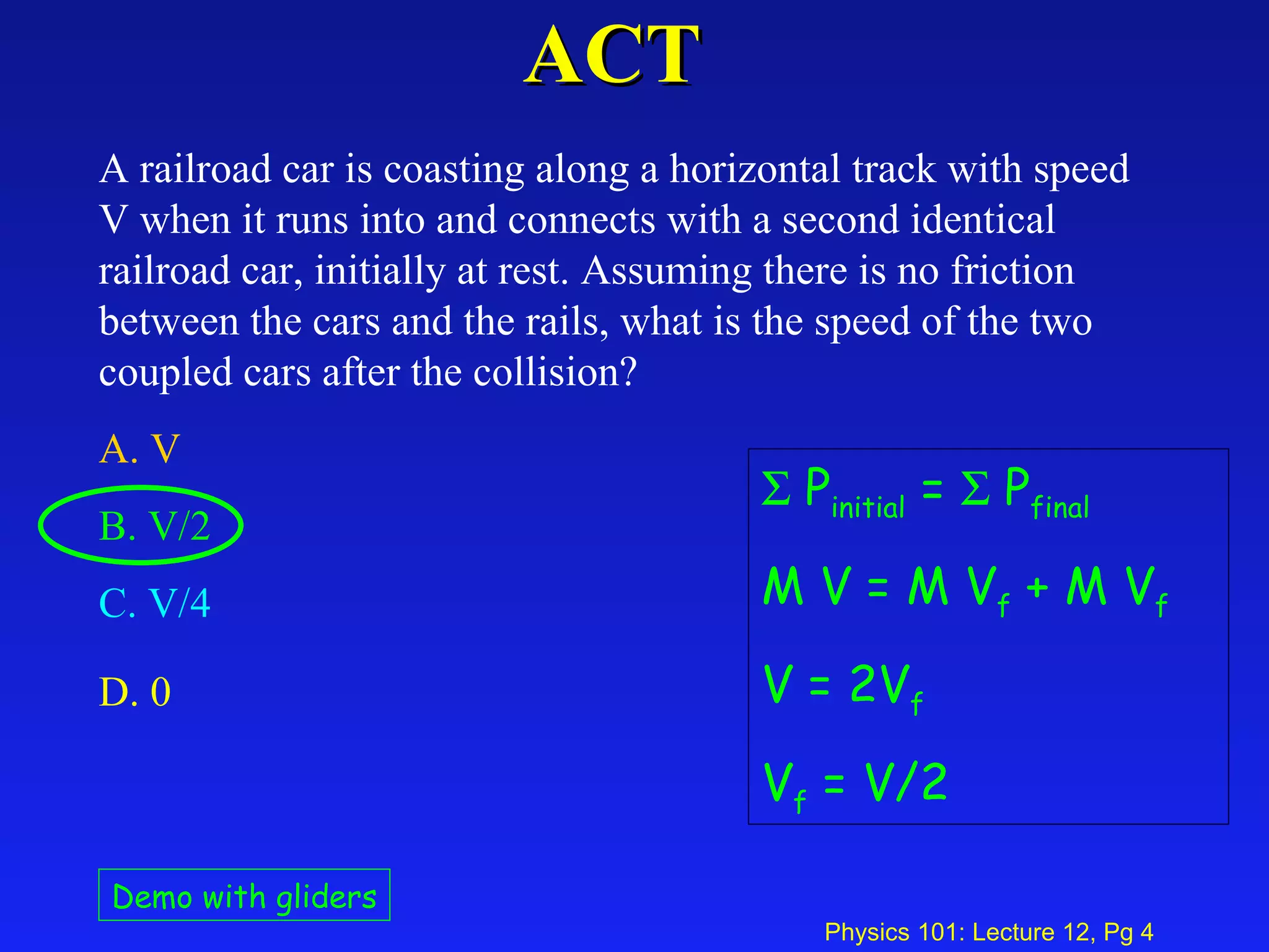 ACT A railroad car is coasting along a horizontal track with speed V when it runs into and connects with a second identical railroad car, initially at rest. Assuming there is no friction between the cars and the rails, what is the speed of the two coupled cars after the collision?  A. V   B. V/2  C. V/4   D. 0   Demo with gliders    P initial  =    P final M V = M V f  + M V f V = 2V f V f  = V/2 