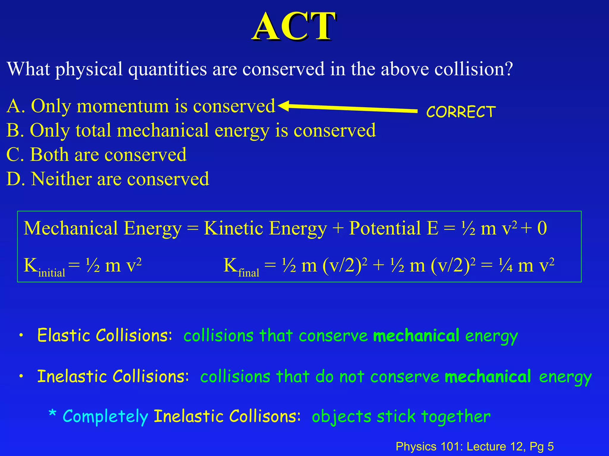 ACT What physical quantities are conserved in the above collision?  A. Only momentum is conserved  B. Only total mechanical energy is conserved  C. Both are conserved  D. Neither are conserved   Mechanical Energy = Kinetic Energy + Potential E = ½ m v 2  + 0 K initial  = ½ m v 2   K final  = ½ m (v/2) 2  + ½ m (v/2) 2  = ¼ m v 2 Elastic Collisions:  collisions that conserve  mechanical  energy Inelastic Collisions:  collisions that do not conserve  mechanical  energy Completely  Inelastic Collisons:  objects stick together   CORRECT 