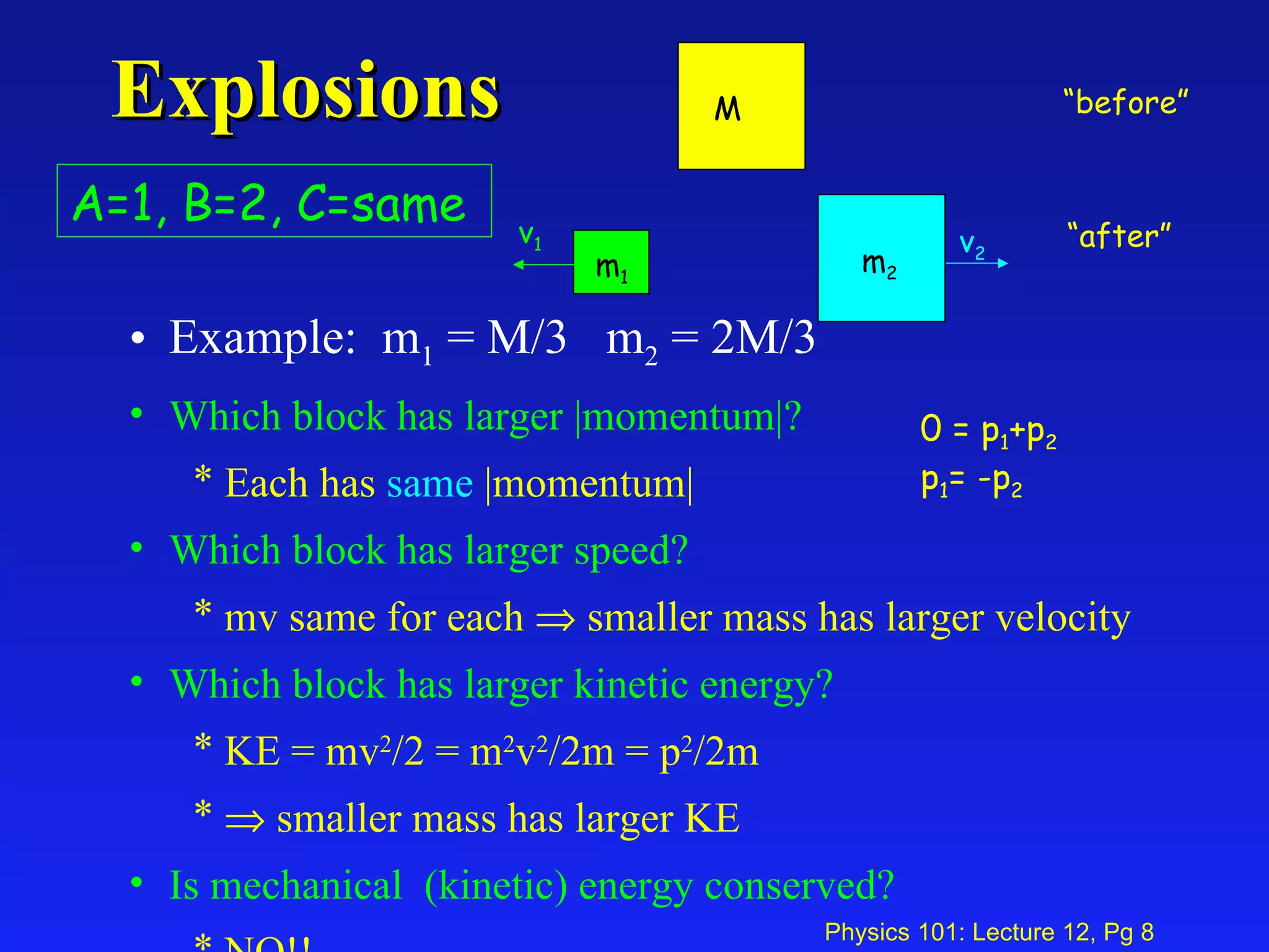Explosions Example:  m 1  = M/3  m 2  = 2M/3 Which block has larger |momentum|? Each has  same  |momentum| Which block has larger speed? mv same for each    smaller mass has larger velocity Which block has larger kinetic energy? KE = mv 2 /2 = m 2 v 2 /2m = p 2 /2m     smaller mass has larger KE Is mechanical  (kinetic) energy conserved? NO!! v 1 v 2 A=1, B=2, C=same 0 = p 1 +p 2 p 1 = -p 2 “ before” “ after” M m 1 m 2 