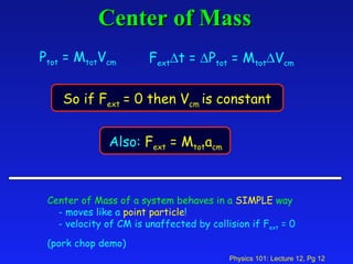 Center of Mass Center of Mass of a system behaves in a   SIMPLE   way - moves like a  point particle ! - velocity of CM is unaffected by collision if F ext  = 0 (pork chop demo) P tot  = M tot V cm F ext  t =   P tot  = M tot  V cm So if F ext  = 0 then V cm  is constant   Also:  F ext  = M tot a cm 
