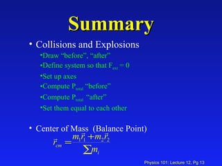 Summary Collisions and Explosions Draw “before”, “after”  Define system so that F ext  = 0 Set up axes Compute P total  “before” Compute P total  “after” Set them equal to each other Center of Mass  (Balance Point) 