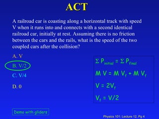 ACT A railroad car is coasting along a horizontal track with speed V when it runs into and connects with a second identical railroad car, initially at rest. Assuming there is no friction between the cars and the rails, what is the speed of the two coupled cars after the collision?  A. V   B. V/2  C. V/4   D. 0   Demo with gliders    P initial  =    P final M V = M V f  + M V f V = 2V f V f  = V/2 