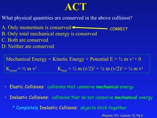ACT What physical quantities are conserved in the above collision?  A. Only momentum is conserved  B. Only total mechanical energy is conserved  C. Both are conserved  D. Neither are conserved   Mechanical Energy = Kinetic Energy + Potential E = ½ m v 2  + 0 K initial  = ½ m v 2   K final  = ½ m (v/2) 2  + ½ m (v/2) 2  = ¼ m v 2 Elastic Collisions:  collisions that conserve  mechanical  energy Inelastic Collisions:  collisions that do not conserve  mechanical  energy Completely  Inelastic Collisons:  objects stick together   CORRECT 