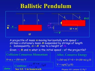 Ballistic Pendulum H L L L L m M A projectile of mass  m  moving horizontally with speed  v  strikes a stationary mass  M  suspended by strings of length  L .  Subsequently,  m   +   M   rise to a height of  H .  Given  H ,  M  and  m  what is the initial speed  v  of the projectile? M + m v V V =0 See I.E. 1 in homework   demo Collision Conserves Momentum 0+m v = (M+m) V After, Conserve Energy ½ (M+m) V 2 +0 = 0+(M+m) g H V = sqrt(2 g H) Combine:  