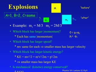 Explosions Example:  m 1  = M/3  m 2  = 2M/3 Which block has larger |momentum|? Each has  same  |momentum| Which block has larger speed? mv same for each    smaller mass has larger velocity Which block has larger kinetic energy? KE = mv 2 /2 = m 2 v 2 /2m = p 2 /2m     smaller mass has larger KE Is mechanical  (kinetic) energy conserved? NO!! v 1 v 2 A=1, B=2, C=same 0 = p 1 +p 2 p 1 = -p 2 “ before” “ after” M m 1 m 2 