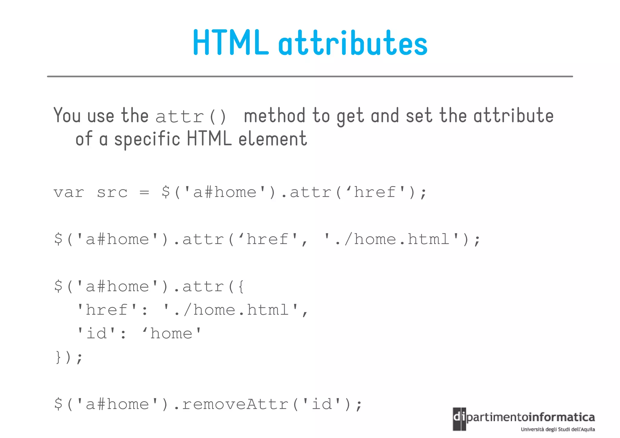 HTML attributes
You use the attr() method to get and set the attribute
  of a specific HTML element

var src = $('a#home').attr(‘href');

$('a#home').attr(‘href', './home.html');

$('a#home').attr({
  'href': './home.html',
  'id': ‘home'
});

$('a#home').removeAttr('id');
 