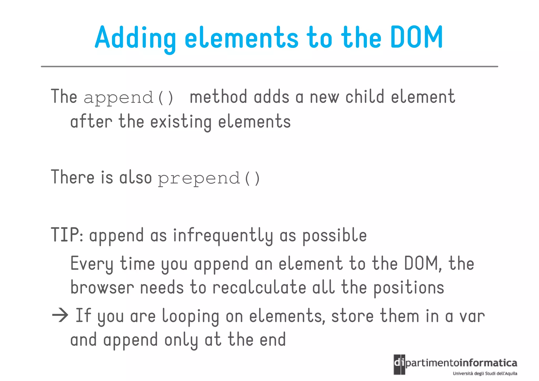 Adding elements to the DOM
The append() method adds a new child element
  after the existing elements

There is also prepend()

TIP:
TIP append as infrequently as possible
  Every time you append an element to the DOM, the
  browser needs to recalculate all the positions
   If you are looping on elements, store them in a var
  and append only at the end
 