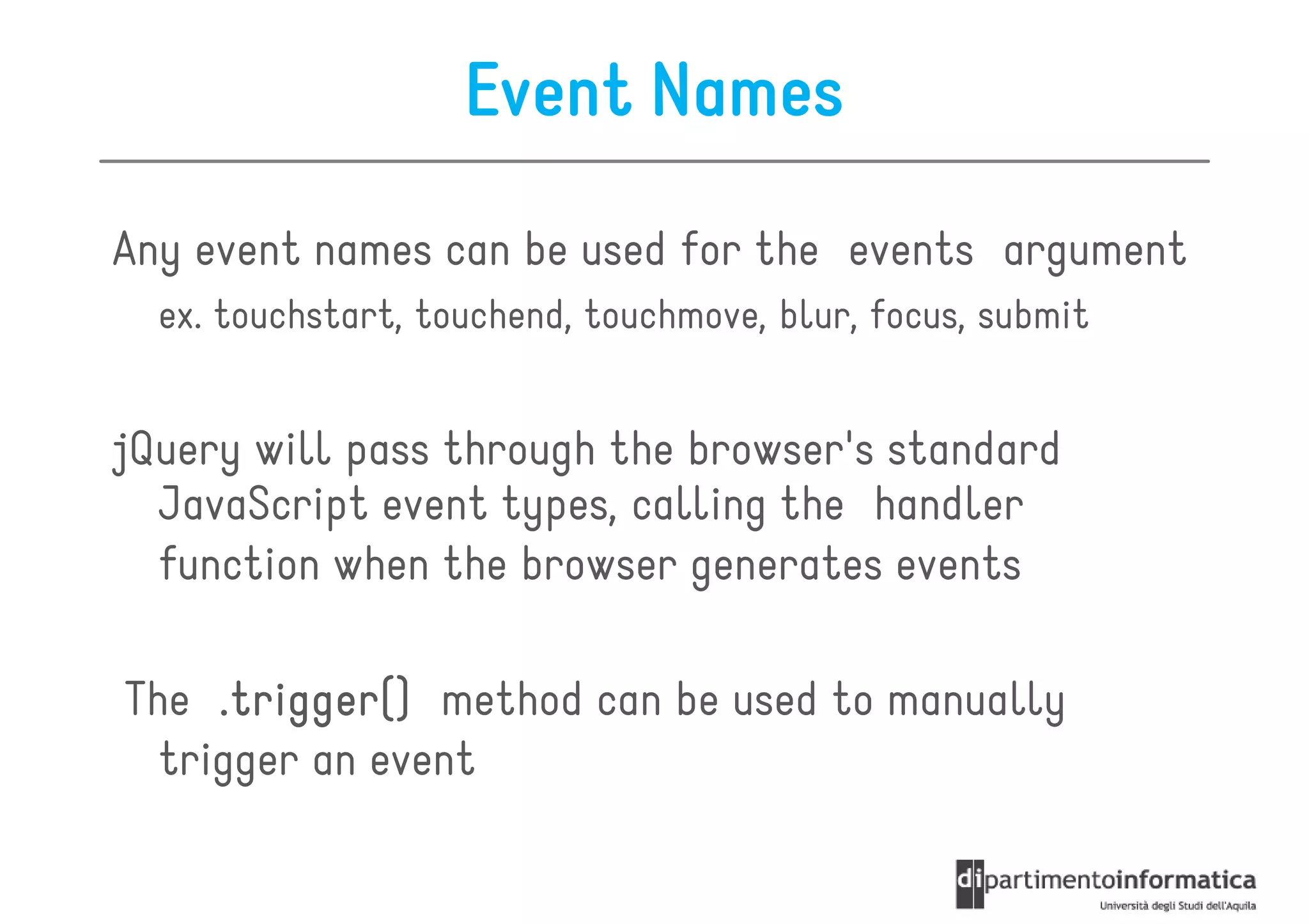 Event Names
Any event names can be used for the events argument
  ex. touchstart, touchend, touchmove, blur, focus, submit


jQuery will pass through the browser's standard
  JavaScript event types, calling the handler
  function when the browser generates events

The .trigger() method can be used to manually
  trigger an event
 