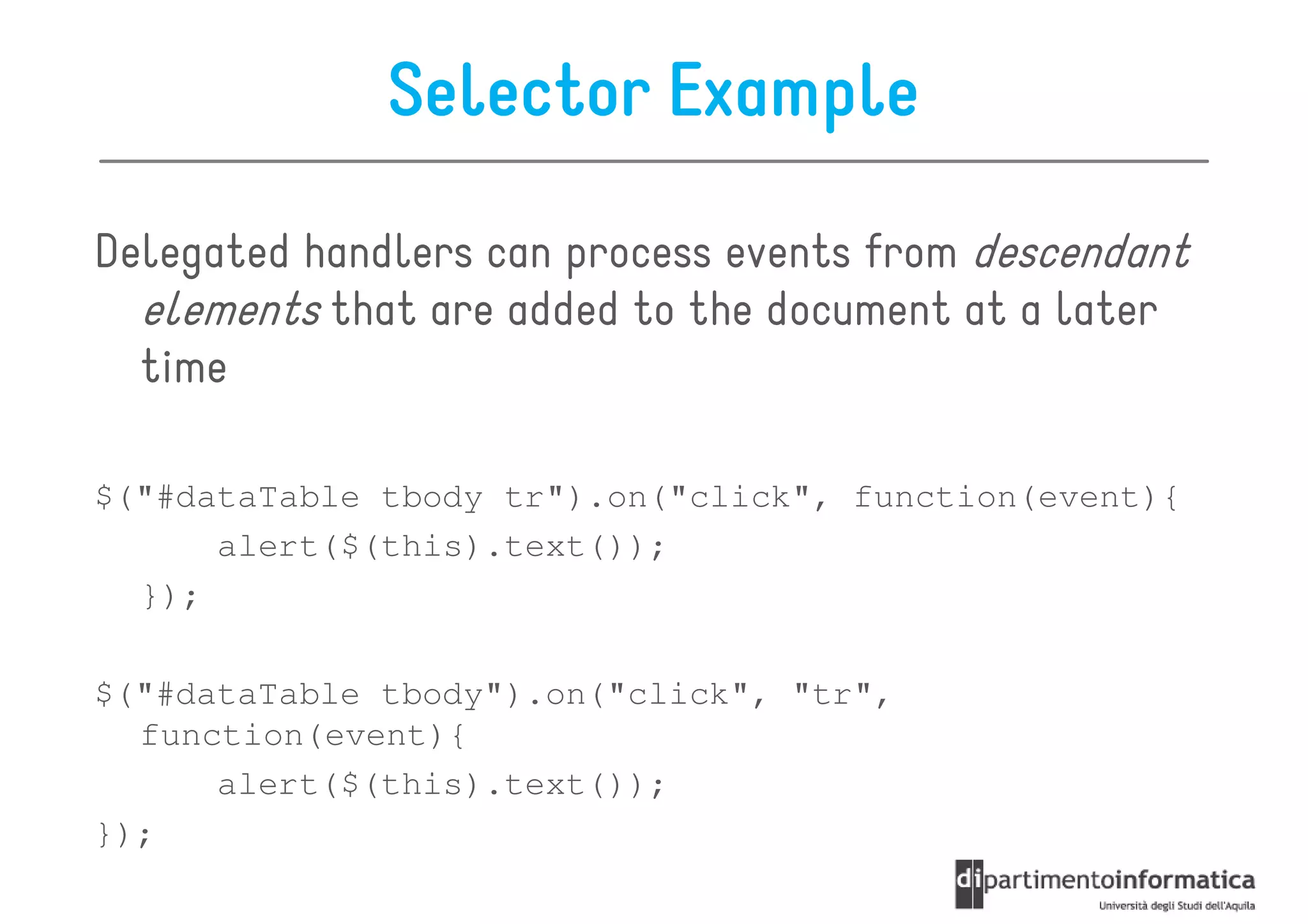 Selector Example

Delegated handlers can process events from descendant
  elements that are added to the document at a later
  time

$("#dataTable tbody tr").on("click", function(event){
      alert($(this).text());
  });

$("#dataTable tbody").on("click", "tr",
  function(event){
      alert($(this).text());
});
 