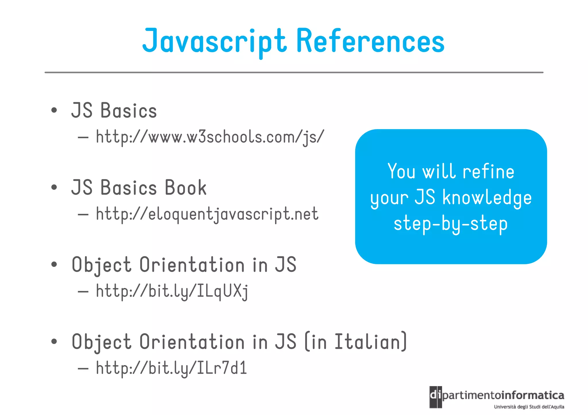 Javascript References
• JS Basics
   – http://www.w3schools.com/js/
                                       You will refine
• JS Basics Book                     your JS knowledge
   – http://eloquentjavascript.net
                                        step-by-step
• Object Orientation in JS
   – http://bit.ly/ILqUXj

• Object Orientation in JS (in Italian)
                               Italian)
   – http://bit.ly/ILr7d1
 