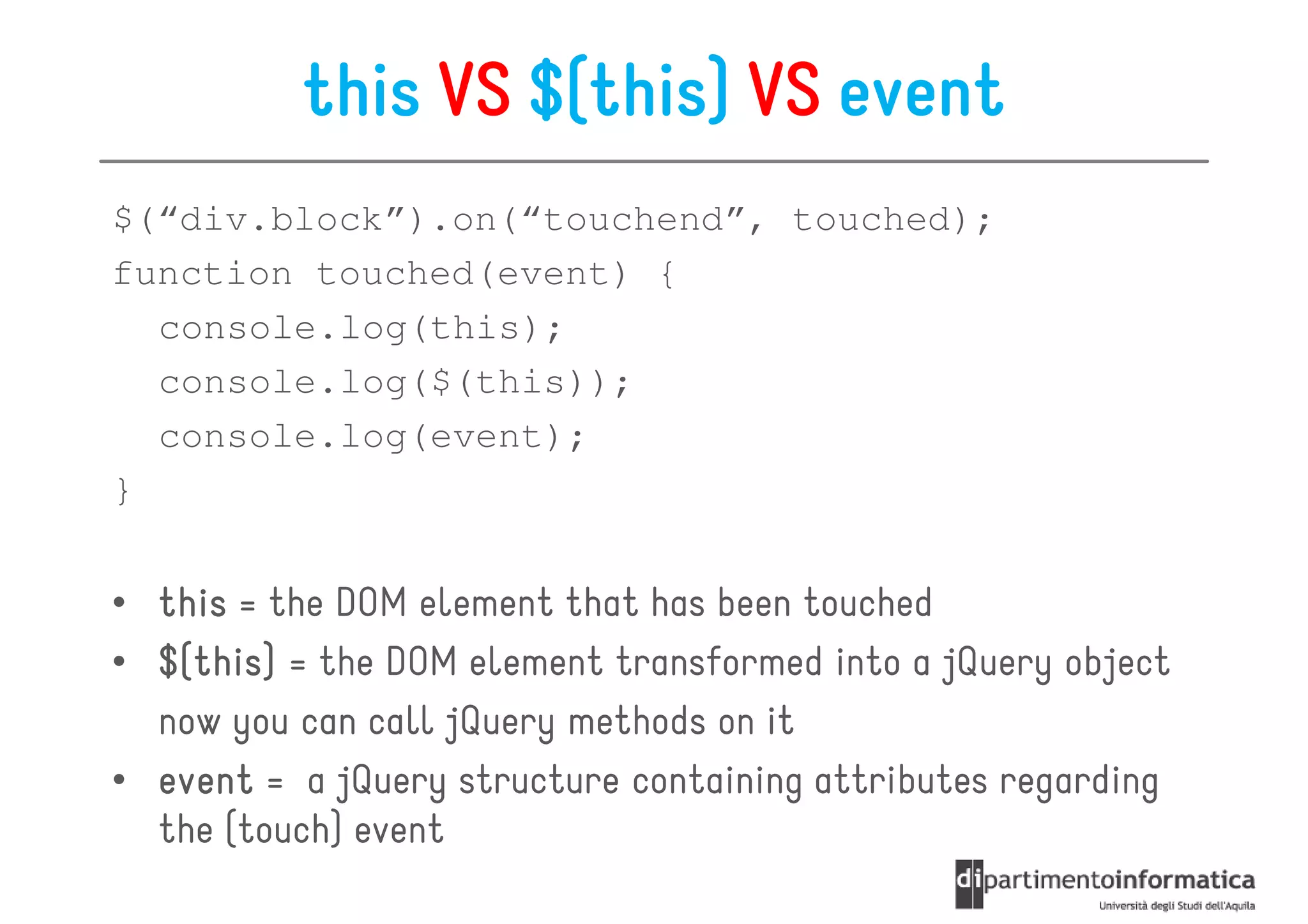 this VS $(this) VS event
$(“div.block”).on(“touchend”, touched);
function touched(event) {
  console.log(this);
  console.log($(this));
  console.log(event);
}


• this = the DOM element that has been touched
• $(this) = the DOM element transformed into a jQuery object
  $(this)
    this
  now you can call jQuery methods on it
• event = a jQuery structure containing attributes regarding
  the (touch) event
 