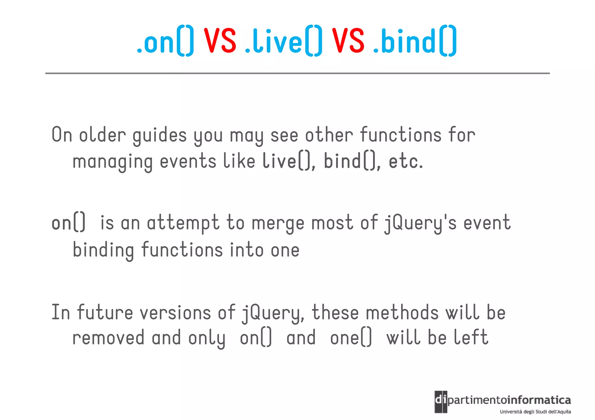 .on() VS .live() VS .bind()

On older guides you may see other functions for
  managing events like live(), bind(), etc.
                               bind(),

on()
on() is an attempt to merge most of jQuery's event
  binding functions into one

In future versions of jQuery, these methods will be
  removed and only on() and one() will be left
 