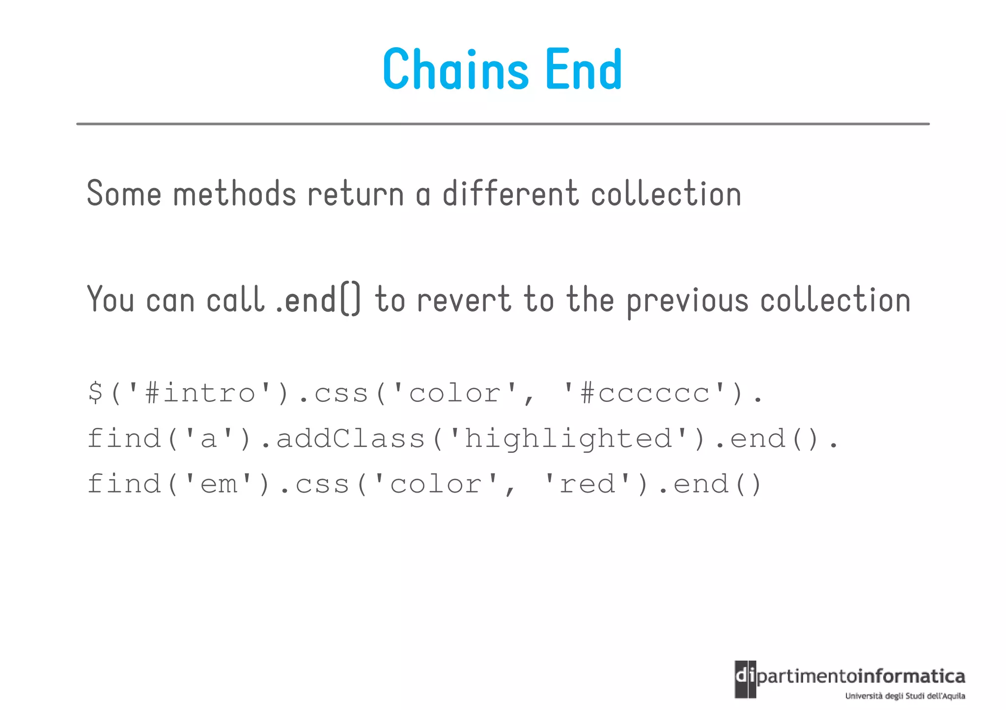 Chains End

Some methods return a different collection

You can call .end() to revert to the previous collection

$('#intro').css('color', '#cccccc').
find('a').addClass('highlighted').end().
find('em').css('color', 'red').end()
 